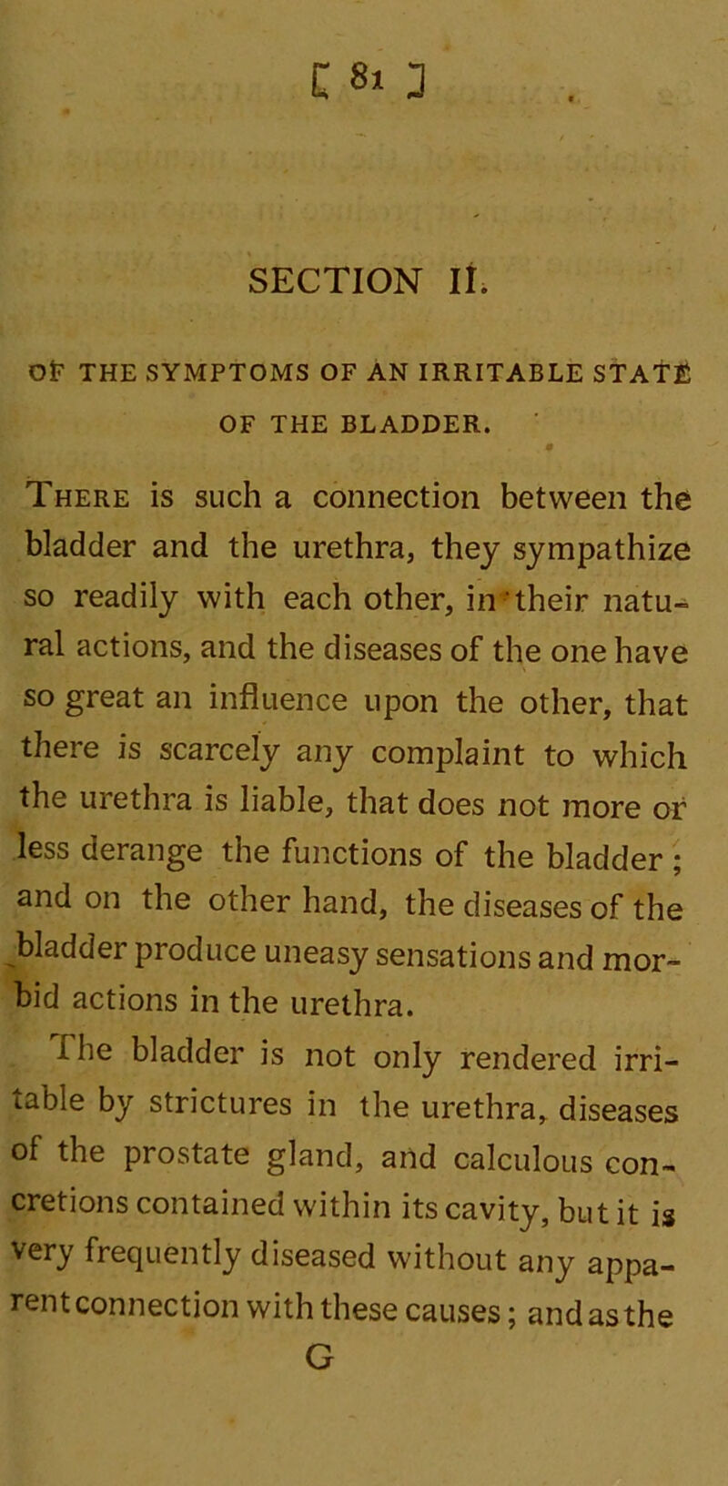 C 8» 3 SECTION II. or THE SYMPTOMS OF AN IRRITABLE STATE OF THE BLADDER. There is such a connection between the bladder and the urethra, they sympathize so readily with each other, in their natu- ral actions, and the diseases of the one have so great an influence upon the other, that there is scarcely any complaint to which the urethra is liable, that does not more or less derange the functions of the bladder ; and on the other hand, the diseases of the bladder produce uneasy sensations and mor- bid actions in the urethra. The bladder is not only rendered irri- table by strictures in the urethra, diseases of the prostate gland, and calculous con- cretions contained within its cavity, but it is very frequently diseased without any appa- rent connection with these causes; and as the G