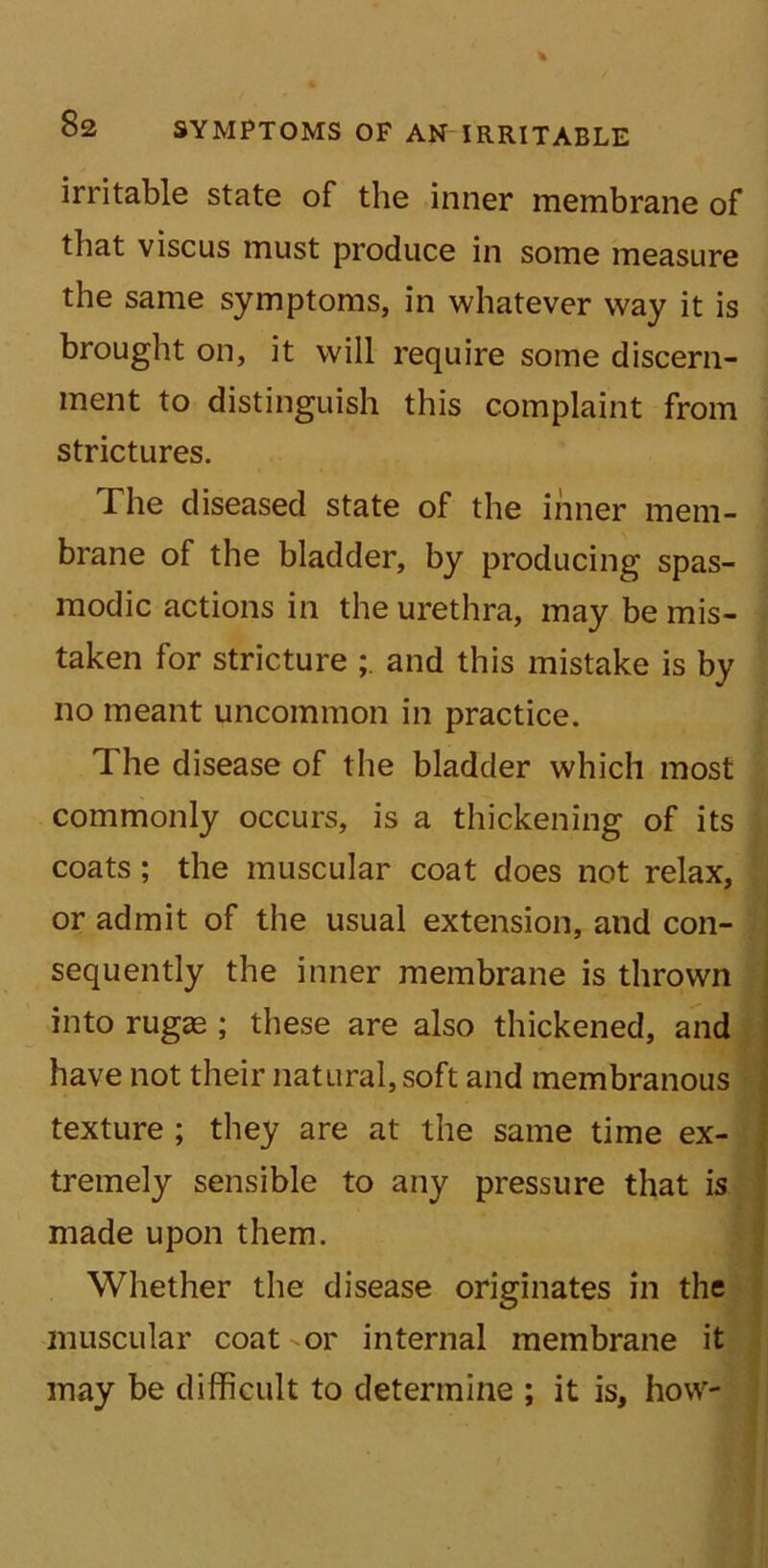 irritable state of the inner membrane of that viscus must produce in some measure the same symptoms, in whatever way it is brought on, it will require some discern- ment to distinguish this complaint from strictures. The diseased state of the inner mem- brane of the bladder, by producing spas- modic actions in the urethra, may be mis- taken for stricture and this mistake is by no meant uncommon in practice. The disease of the bladder which most commonly occurs, is a thickening of its coats; the muscular coat does not relax, or admit of the usual extension, and con- sequently the inner membrane is thrown into rugas ; these are also thickened, and have not their natural, soft and membranous texture ; they are at the same time ex- tremely sensible to any pressure that is made upon them. Whether the disease originates in the muscular coat -or internal membrane it may be difficult to determine ; it is, how-