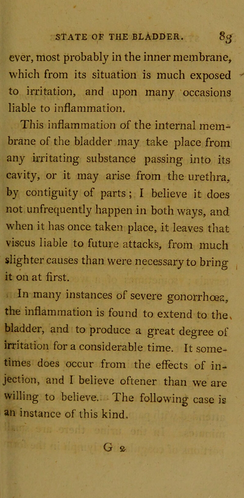ever, most probably in the inner membrane, which from its situation is much exposed to irritation, and upon many occasions liable to inflammation. This inflammation of the internal mem- brane of the bladder may take place from any irritating substance passing into its cavity, or it may arise from the urethra, by contiguity of parts; I believe it does not unfrequently happen in both ways, and when it has once taken place, it leaves that viscus liable to future attacks, from much slighter causes than were necessary to bring it on at first. In many instances of severe gonorrhoea, the inflammation is found to extend to the, bladder, and to produce a great degree of irritation for a considerable time. It some- times does occur from the effects of in- jection, and I believe oftener than we are willing to believe. The following case is an instance of this kind.