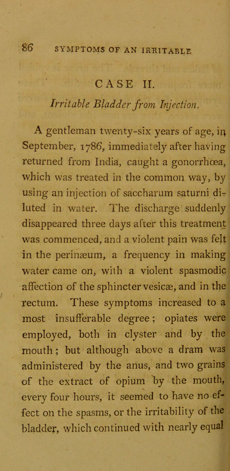 CASE II. Irritable Bladder from Injection. A gentleman twenty-six years of age, iij September, 1786, immediately after having returned from India, caught a gonorrhoea, which was treated in the common way, by using an injection of saccharum saturni dir luted in water. The discharge suddenly disappeared three days after this treatment was commenced, and a violent pain was felt in the perinaeum, a frequency in making water came on, with a violent spasmodic affection of the sphincter vesicae, and in the rectum. These symptoms increased to a most insufferable degree; opiates were employed, both in clyster and by the mouth; but although above a dram was administered by the anus, and two grains of the extract of opium by the mouth, every four hours, it seemed to have no ef- fect on the spasms, or the irritability of the bladder, which continued with nearly equal