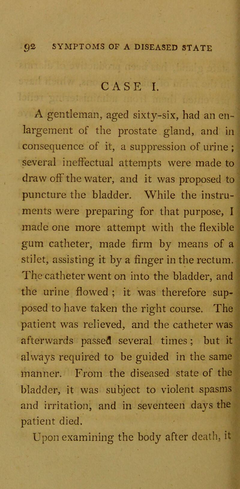 CASE I. A gentleman, aged sixty-six, had an en- largement of the prostate gland, and in consequence of it, a suppression of urine ; several ineffectual attempts were made to draw off the water, and it was proposed to puncture the bladder. While the instru- ments were preparing for that purpose, I made one more attempt with the flexible gum catheter, made firm by means of a stilet, assisting it by a finger in the rectum. The catheter went on into the bladder, and the urine flowed ; it was therefore sup- posed to have taken the right course. The patient was relieved, and the catheter was afterwards passed several times; but it always required to be guided in the same manner. From the diseased state of the bladder, it was subject to violent spasms and irritation, and in seventeen days the patient died. Upon examining the body after death, it