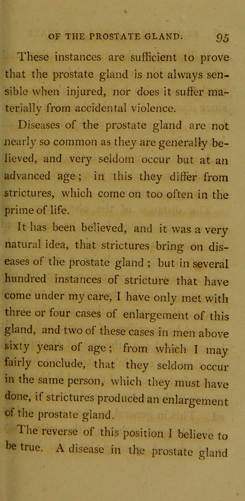 These instances are sufficient to prove that the prostate gland is not always sen- sible when injured, nor does it suffer ma- terially from accidental violence. Diseases of the prostate gland are not nearly so common as they are generally be- lieved, and very seldom occur but at an advanced age; in this they differ from strictures, which come on too often in the prime of life. It has been believed, and it was a very natural idea, that strictures bring on dis- eases of the prostate gland ; but in several hundred instances of stricture that have come under my care, I have only met with three or four cases of enlargement of this gland, and two of these cases in men above sixty years of age; from which I may fairly conclude, that they seldom occur in the same person, which they must have done, if strictures produced an enlargement of the prostate gland. The reverse of this position I believe to he true. A disease in the prostate gland