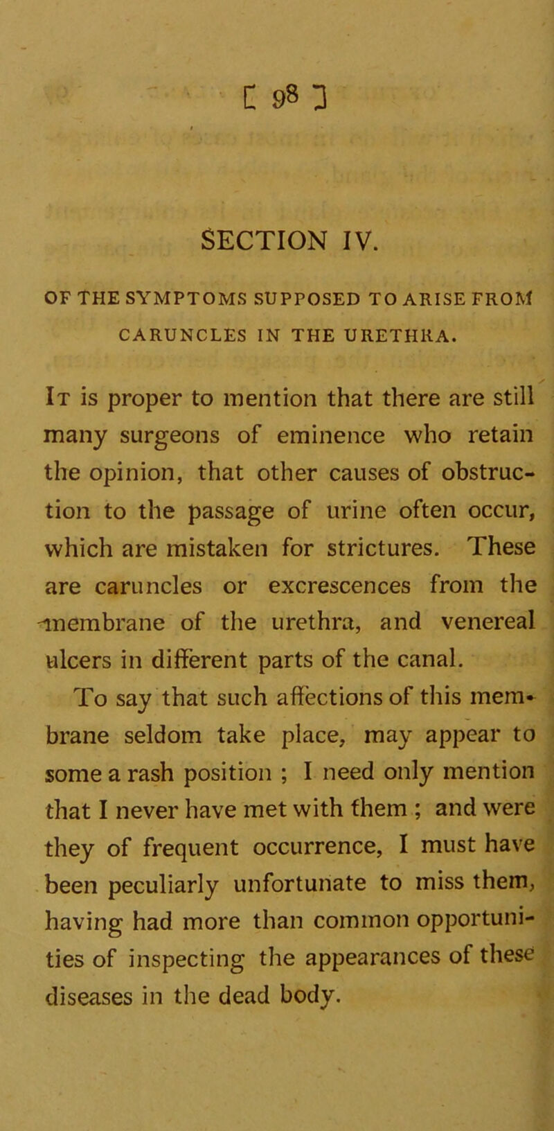 SECTION IV. OF THE SYMPTOMS SUPPOSED TO ARISE FROM CARUNCLES IN THE URETHRA. ✓ It is proper to mention that there are still many surgeons of eminence who retain the opinion, that other causes of obstruc- tion to the passage of urine often occur, which are mistaken for strictures. These are caruncles or excrescences from the -membrane of the urethra, and venereal ulcers in different parts of the canal. To say that such affections of this mem- brane seldom take place, may appear to some a rash position ; I need only mention that I never have met with them ; and were they of frequent occurrence, I must have been peculiarly unfortunate to miss them, having had more than common opportuni- ties of inspecting the appearances of these diseases in the dead body.