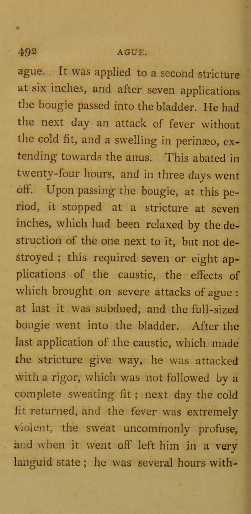 ague. It was applied to a second stricture at six inches, and after seven applications the bougie passed into the bladder. He had the next day an attack of fever without the cold fit, and a swelling in perinaeo, ex* tending towards the anus. This abated in twenty-four hours, and in three days went off. Upon passing the bougie, at this pe- riod, it stopped at a stricture at seven inches, which had been relaxed by the de- struction of the one next to it, but not de- stroyed ; this required seven or eight ap- plications of the caustic, the effects of which brought on severe attacks of ague : at last it was subdued, and the full-sized bougie went into the bladder. After the last application of the caustic, which made the stricture give way, he was attacked with a rigor, which was not followed by a complete sweating fit; next day the cold fit returned, and the fever was extremely violent, the sweat uncommonly profuse, ai d when it went off left him in a very languid state ; he was several hours with-