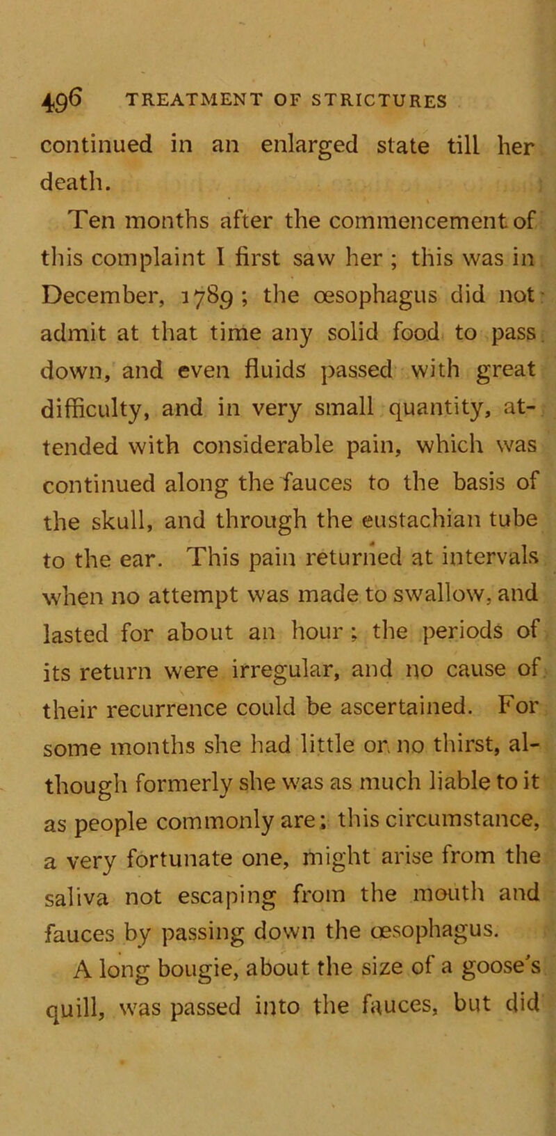 continued in an enlarged state till her death. Ten months after the commencement of this complaint I first saw her ; this was in December, 1789; the oesophagus did not admit at that time any solid food to pass down, and even fluids passed with great difficulty, and in very small quantity, at- tended with considerable pain, which was continued along the fauces to the basis of the skull, and through the eustachian tube to the ear. This pain returned at intervals when no attempt was made to swallow, and lasted for about an hour; the periods of its return were irregular, and no cause of their recurrence could be ascertained. For some months she had little on no thirst, al- though formerly she was as much liable to it as people commonly are; this circumstance, a very fortunate one, might arise from the saliva not escaping from the mouth and fauces by passing down the oesophagus. A long bougie, about the size of a goose's quill, was passed into the fauces, but did