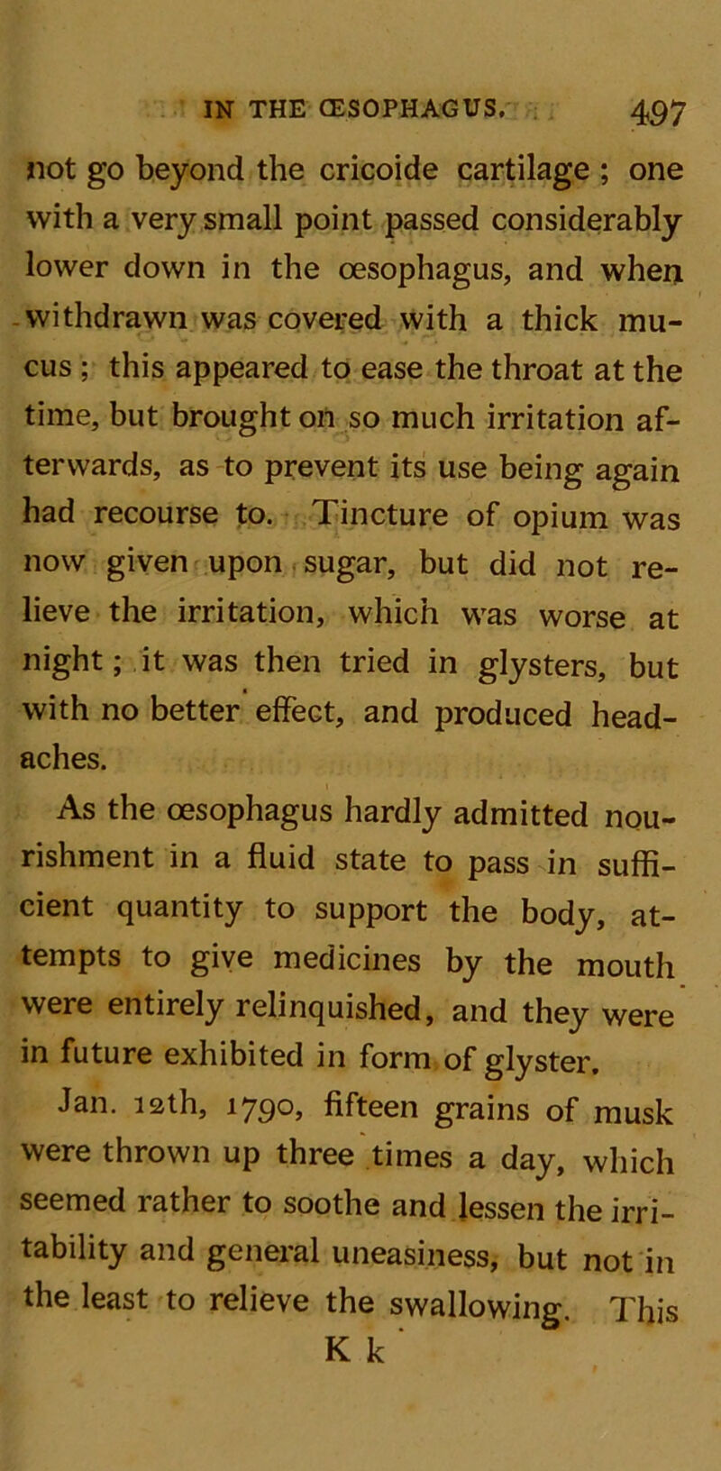 not go beyond the cricoide cartilage ; one with a very small point passed considerably lower down in the oesophagus, and when withdrawn was covered with a thick mu- cus ; this appeared to ease the throat at the time, but brought on so much irritation af- terwards, as to prevent its use being again had recourse to. Tincture of opium was now given upon sugar, but did not re- lieve the irritation, which was worse at night; it was then tried in glysters, but with no better effect, and produced head- aches. As the oesophagus hardly admitted nou- rishment in a fluid state to pass in suffi- cient quantity to support the body, at- tempts to give medicines by the mouth were entirely relinquished, and they were in future exhibited in form of glyster. Jan. 12th, 1790, fifteen grains of musk were thrown up three times a day, which seemed rather to soothe and lessen the irri- tability and general uneasiness, but not in the least to relieve the swallowing. This K k