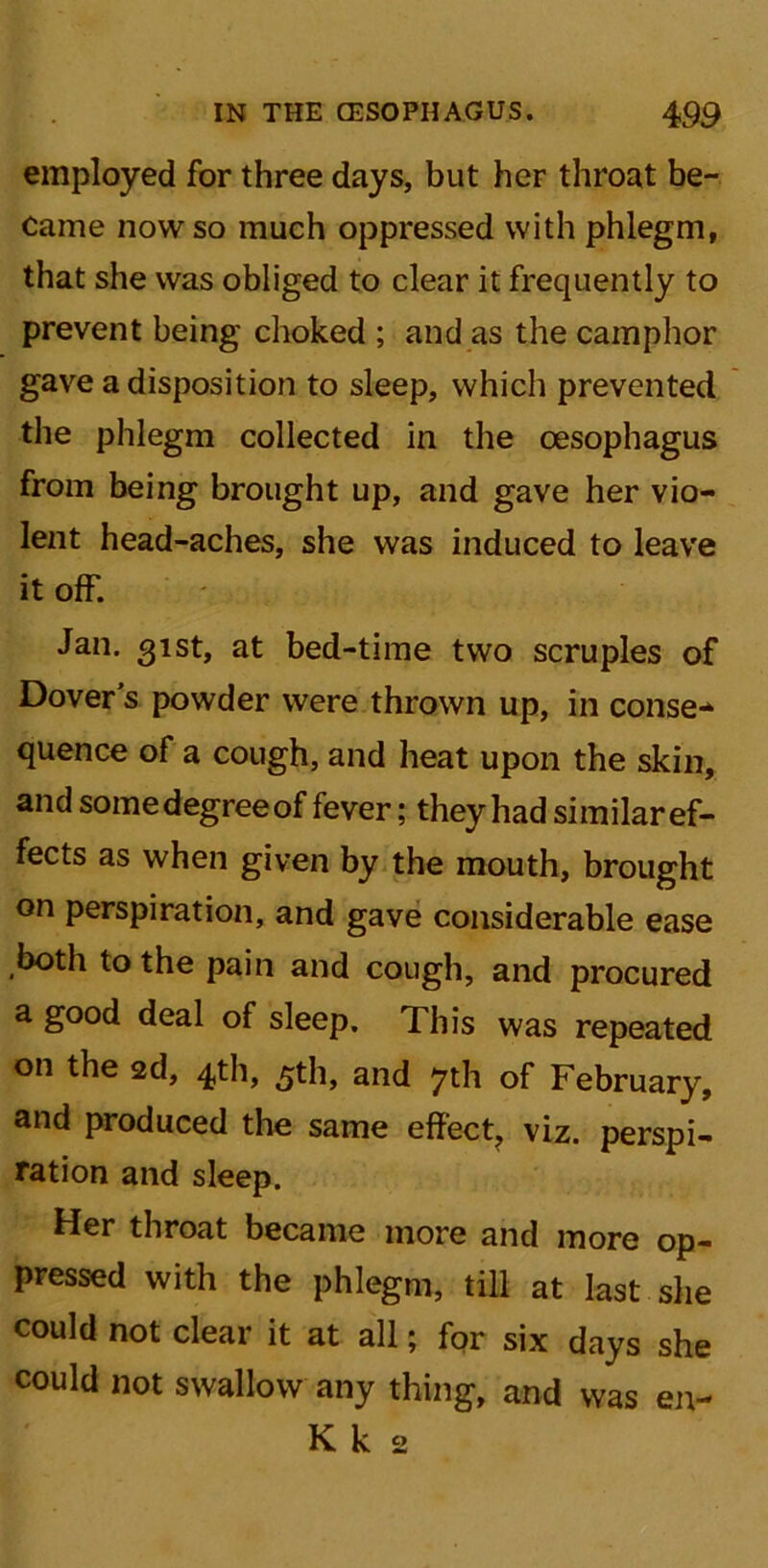 employed for three days, but her throat be- came now so much oppressed with phlegm, that she was obliged to clear it frequently to prevent being choked ; and as the camphor gave a disposition to sleep, which prevented the phlegm collected in the oesophagus from being brought up, and gave her vio- lent head-aches, she was induced to leave it off. Jan. 31st, at bed-time two scruples of Dover's powder were thrown up, in conse-* quence of a cough, and heat upon the skin, and some degree of fever; they had similar ef- fects as when given by the mouth, brought on perspiration, and gave considerable ease both to the pain and cough, and procured a good deal of sleep. This was repeated on the 2d, 4th, 5th, and 7th of February, and produced the same effect, viz. perspi- ration and sleep. Her throat became more and more op- pressed with the phlegm, till at last she could not clear it at all; for six days she could not swallow any thing, and was en- K k 2
