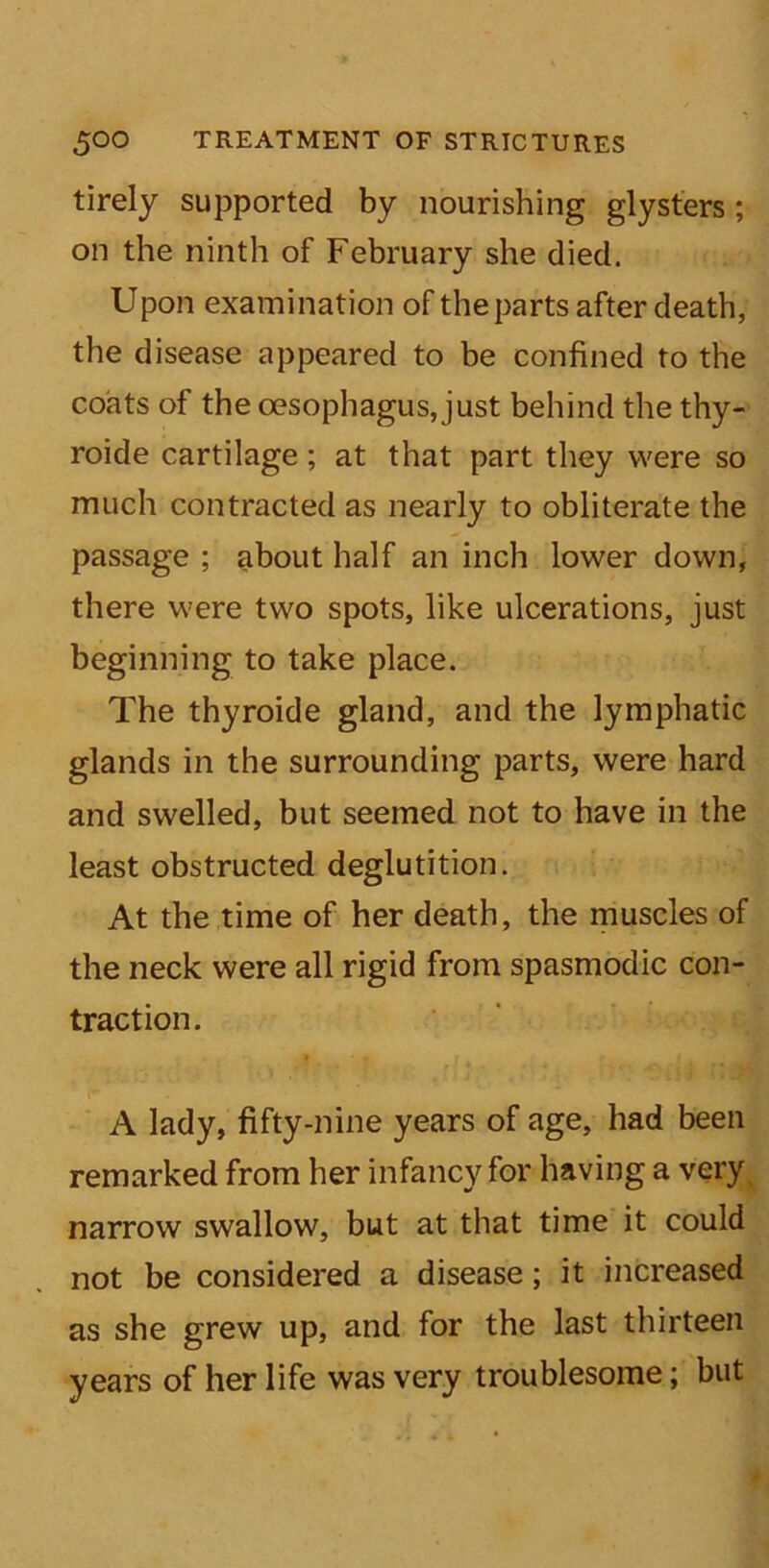 tirely supported by nourishing glysters; on the ninth of February she died. Upon examination of the parts after death, the disease appeared to be confined to the coats of the oesophagus, just behind the thy- roide cartilage; at that part they were so much contracted as nearly to obliterate the passage ; about half an inch lower down, there were two spots, like ulcerations, just beginning to take place. The thyroide gland, and the lymphatic glands in the surrounding parts, were hard and swelled, but seemed not to have in the least obstructed deglutition. At the time of her death, the muscles of the neck were all rigid from spasmodic con- traction. A lady, fifty-nine years of age, had been remarked from her infancy for having a very narrow swallow, but at that time it could not be considered a disease; it increased as she grew up, and for the last thirteen years of her life was very troublesome; but