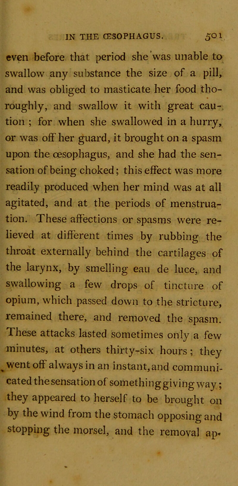 even before that period she was unable to swallow any substance the size of a pill, and was obliged to masticate her food tho- roughly, and swallow it with great cau- tion ; for when she swallowed in a hurry, or was off her guard, it brought on a spasm upon the oesophagus, and she had the sen- sation of being choked; this effect was more readily produced when her mind was at all agitated, and at the periods of menstrua- tion. These affections or spasms were re- lieved at different times by rubbing the throat externally behind the cartilages of the larynx, by smelling eau de luce, and swallowing a few drops of tincture of opium, which passed down to the stricture, remained there, and removed the spasm. These attacks lasted sometimes only a few minutes, at others thirty-six hours; they went off always in an instant,and communi- cated the sensation of somethinggiving way; they appeared to herself to be brought on by the wind from the stomach opposing and stopping the morsel, and the removal ap«