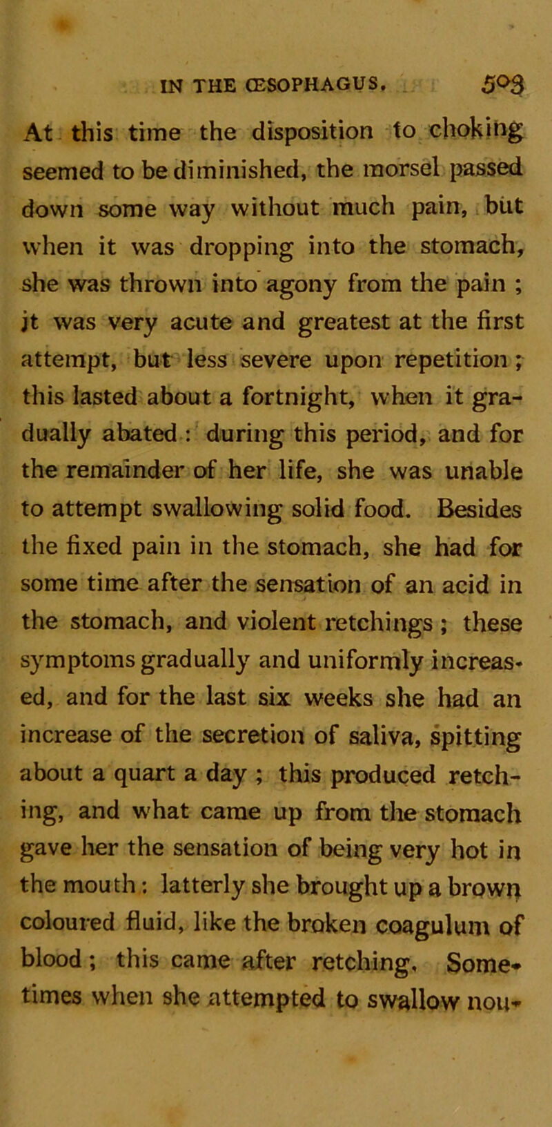 At this time the disposition to choking seemed to be diminished, the morsel passed down some way without much pain, biit when it was dropping into the stomach, she was thrown into agony from the pain ; jt was very acute and greatest at the first attempt, but less severe upon repetition; this lasted about a fortnight, when it gra- dually abated : during this period, and for the remainder of her life, she was unable to attempt swallowing solid food. Besides the fixed pain in the stomach, she had for some time after the sensation of an acid in the stomach, and violent retchings ; these symptoms gradually and uniformly increas- ed, and for the last six weeks she had an increase of the secretion of saliva, spitting about a quart a day ; this produced retch- ing, and what came up from the stomach gave her the sensation of being very hot in the mouth: latterly she brought up a brown coloured fluid, like the broken coagulum of blood ; this came after retching. Some* times when she attempted to swallow non*