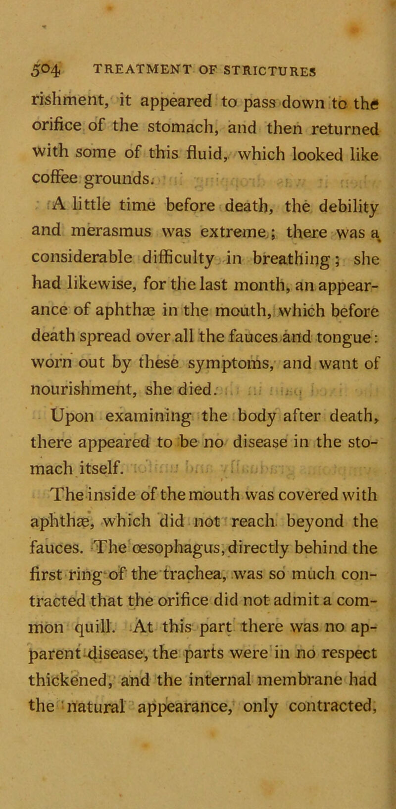 rishment, it appeared to pass down to the orifice of the stomach, and then returned with some of this fluid, which looked like coffee grounds. A little time before death, the debility and merasmus was extreme; there was a considerable difficulty in breathing; she had likewise, for the last month, an appear- ance of aphthae in the mouth, which before death spread over all the fauces and tongue: worn out by these symptoms, and want of nourishment, she died. Upon examining the body after death, there appeared to be no disease in the sto- mach itself. f' ■ * * The inside of the mouth was covered with aphthae, which did not reach beyond the fauces. The oesophagus, directly behind the first ring of the trachea, was so much con- tracted that the orifice did not admit a com- mon quill. At this part there was no ap- parent disease, the parts were in no respect thickened, and the internal membrane had the natural appearance, only contracted,