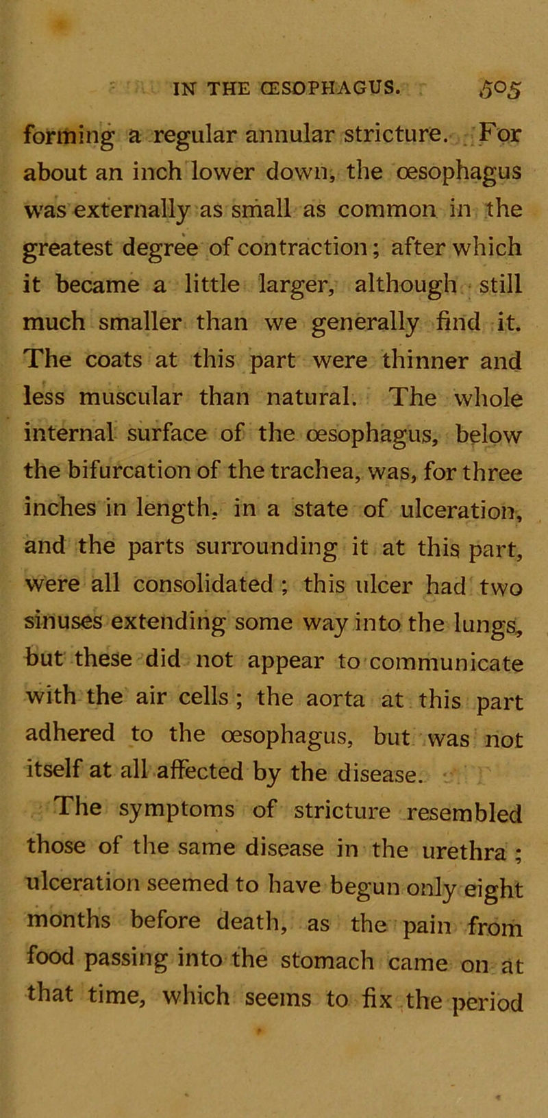 forming a regular annular stricture. For about an inch lower down, the oesophagus was externally as small as common in the greatest degree of contraction; after which it became a little larger, although still much smaller than we generally find it. The coats at this part were thinner and less muscular than natural. The whole internal surface of the oesophagus, below the bifurcation of the trachea, was, for three inches in length, in a state of ulceration, and the parts surrounding it at this part, were all consolidated ; this ulcer had two sinuses extending some way into the lungs, but these did not appear to communicate with the air cells ; the aorta at this part adhered to the oesophagus, but was not itself at all affected by the disease. The symptoms of stricture resembled those of the same disease in the urethra ; ulceration seemed to have begun only eight months before death, as the pain from food passing into the stomach came on at that time, which seems to fix the period