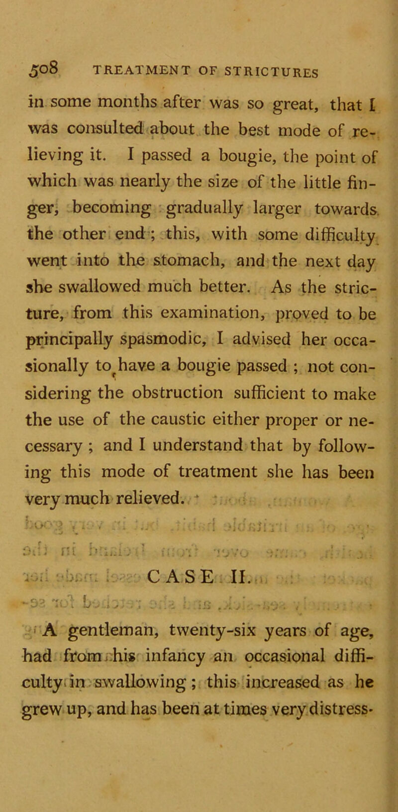in some months after was so great, that I was consulted about the best mode of re- lieving it. I passed a bougie, the point of which was nearly the size of the little fin- ger, becoming gradually larger towards the other end ; this, with some difficulty went into the stomach, and the next day she swallowed much better. As the stric- ture, from this examination, proved to be principally spasmodic, I advised her occa- sionally tofhave a bougie passed ; not con- sidering the obstruction sufficient to make the use of the caustic either proper or ne- cessary ; and I understand that by follow- ing this mode of treatment she has been very much relieved. TOil -02 obcfii - . U J t s . I CASE II. A gentleman, twenty-six years of age, had from his infancy an occasional diffi- culty in swallowing; this increased as he grew up, and has been at times very distress-