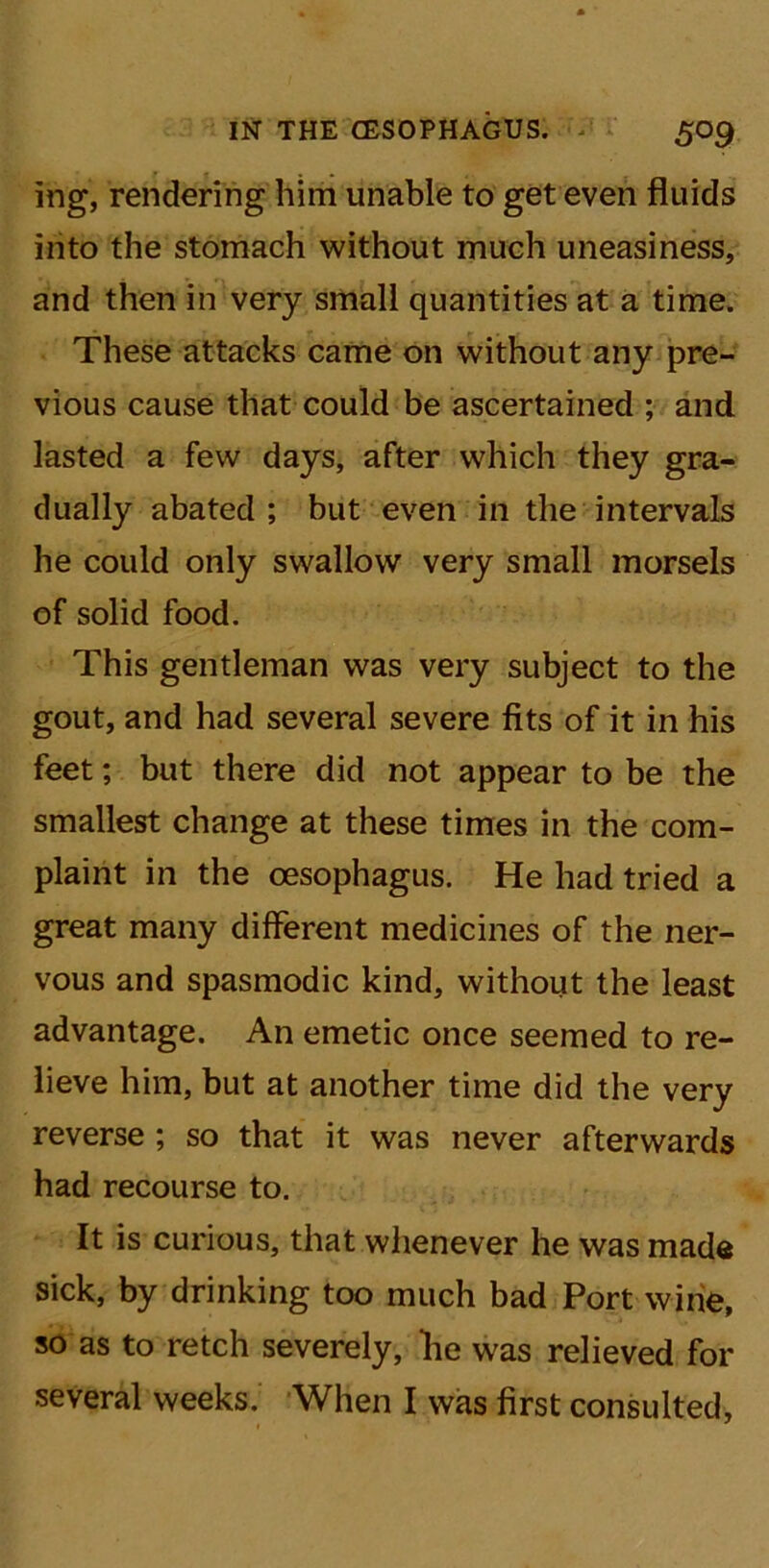 ing, rendering him unable to get even fluids into the stomach without much uneasiness, and then in very small quantities at a time. These attacks came on without any pre- vious cause that could be ascertained ; and lasted a few days, after which they gra- dually abated; but even in the intervals he could only swallow very small morsels of solid food. This gentleman was very subject to the gout, and had several severe fits of it in his feet; but there did not appear to be the smallest change at these times in the com- plaint in the oesophagus. He had tried a great many different medicines of the ner- vous and spasmodic kind, without the least advantage. An emetic once seemed to re- lieve him, but at another time did the very reverse ; so that it was never afterwards had recourse to. It is curious, that whenever he was made sick, by drinking too much bad Port wine, so as to retch severely, lie was relieved for several weeks. When I was first consulted.