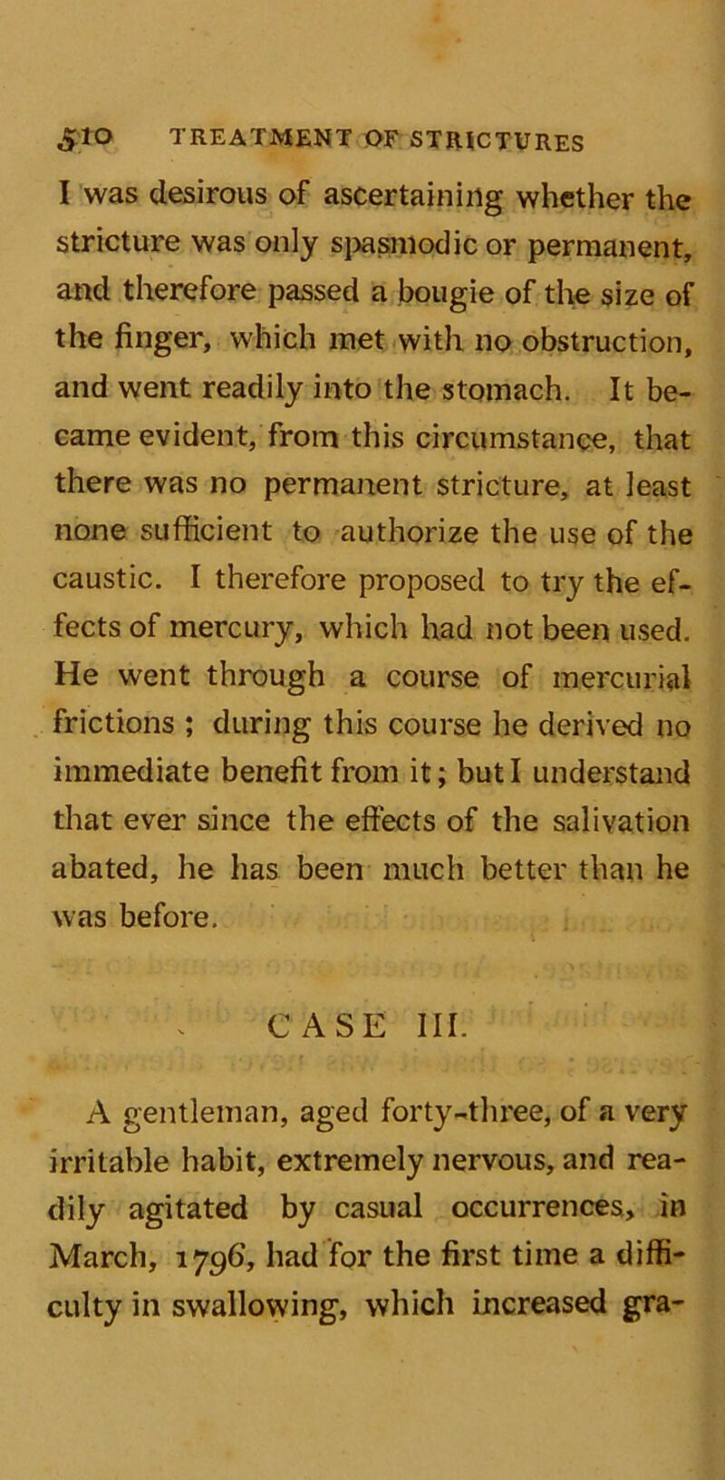 I was desirous of ascertaining whether the stricture was only spasmodic or permanent, and therefore passed a bougie of the size of the finger, which met with no obstruction, and went readily into the stomach. It be- came evident, from this circumstance, that there was no permanent stricture, at least none sufficient to authorize the use of the caustic. I therefore proposed to try the ef- fects of mercury, which had not been used. He went through a course of mercurial frictions ; during this course he derived no immediate benefit from it; but I understand that ever since the effects of the salivation abated, he has been much better than he was before. CASE III. A gentleman, aged forty-three, of a very irritable habit, extremely nervous, and rea- dily agitated by casual occurrences, in March, 179G, had for the first time a diffi- culty in swallowing, which increased gra-
