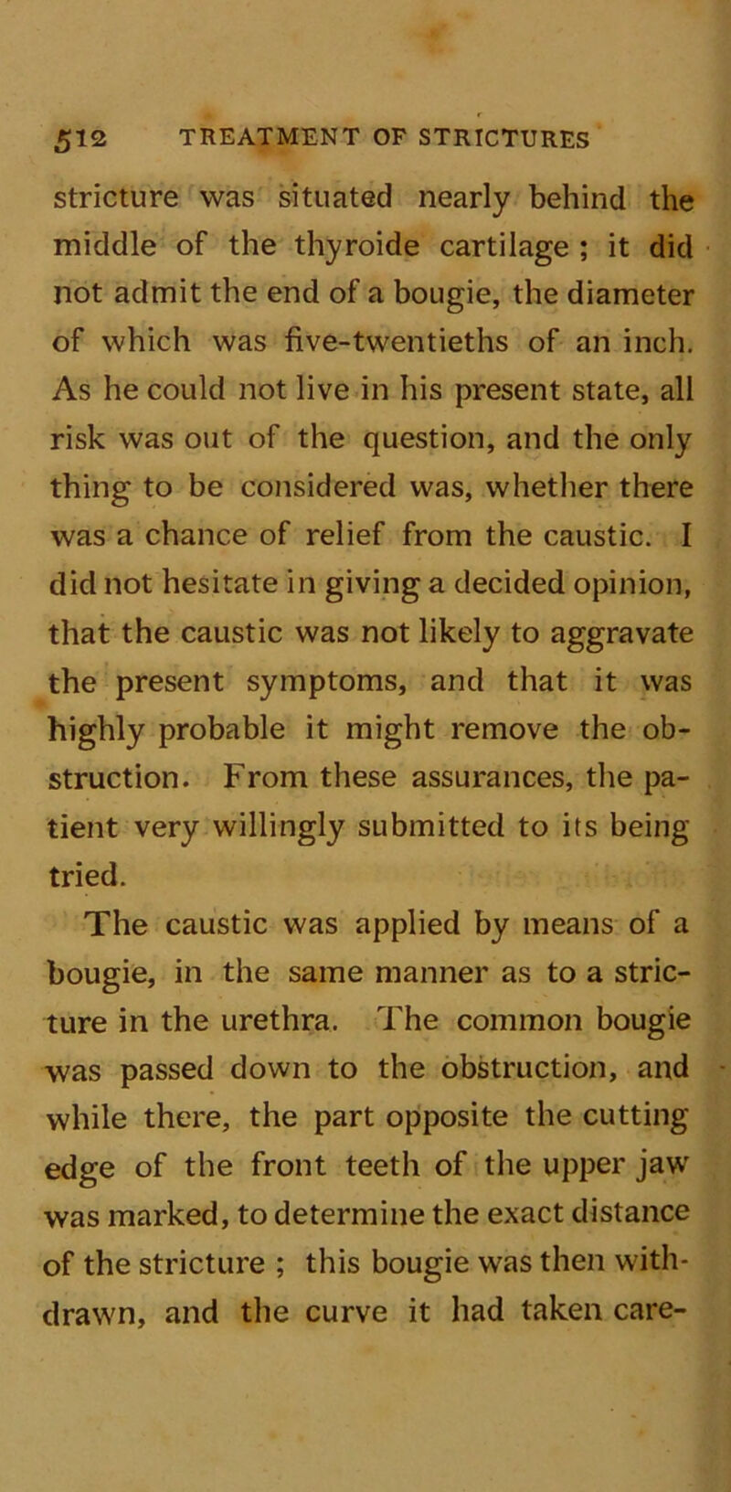 stricture was situated nearly behind the middle of the thyroide cartilage ; it did not admit the end of a bougie, the diameter of which was five-twentieths of an inch. As he could not live in his present state, all risk was out of the question, and the only thing to be considered was, whether there was a chance of relief from the caustic. I did not hesitate in giving a decided opinion, that the caustic was not likely to aggravate the present symptoms, and that it was highly probable it might remove the ob- struction. From these assurances, the pa- tient very willingly submitted to its being tried. The caustic was applied by means of a bougie, in the same manner as to a stric- ture in the urethra. The common bougie was passed down to the obstruction, and while there, the part opposite the cutting edge of the front teeth of the upper jaw was marked, to determine the exact distance of the stricture ; this bougie was then with- drawn, and the curve it had taken care-