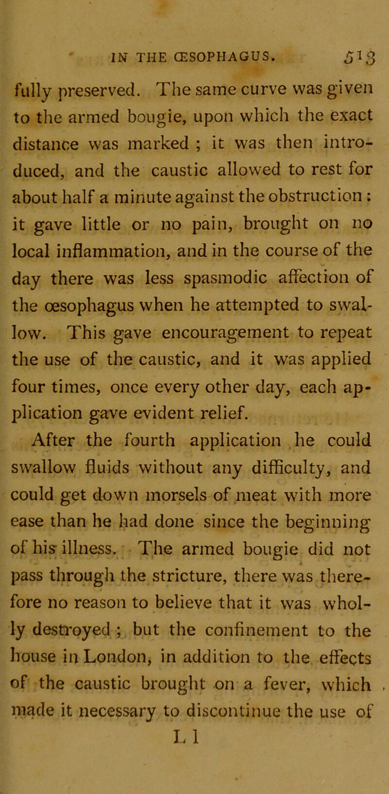 fully preserved. The same curve was given to the armed bougie, upon which the exact distance was marked ; it was then intro- duced, and the caustic allowed to rest for about half a minute against the obstruction : it gave little or no pain, brought on no local inflammation, and in the course of the day there was less spasmodic affection of the oesophagus when he attempted to swal- low. This gave encouragement to repeat the use of the caustic, and it was applied four times, once every other day, each ap- plication gave evident relief. After the fourth application he could swallow fluids without any difficulty, and could get down morsels of meat with more ease than he had done since the beginning of his illness. The armed bougie did not pass through the stricture, there was there- fore no reason to believe that it was whol- ly destroyed ; but the confinement to the house in London, in addition to the effects of the caustic brought on a fever, which . made it necessary to discontinue the use of