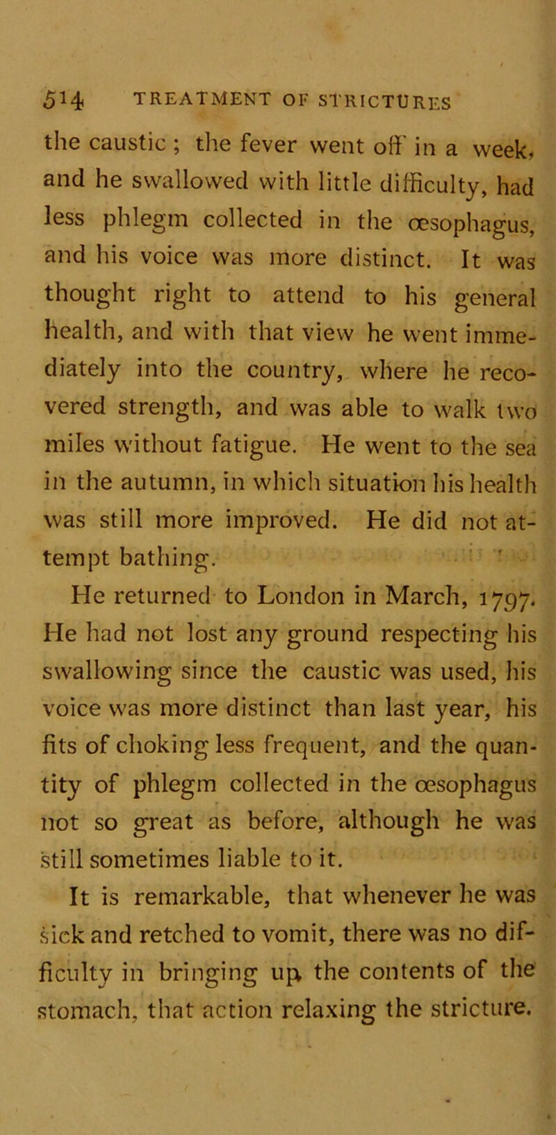the caustic ; the fever went off in a week, and he swallowed with little difficulty, had less phlegm collected in the oesophagus, and his voice was more distinct. It was thought right to attend to his general health, and with that view he went imme- diately into the country, where he reco- vered strength, and was able to walk two miles without fatigue. He went to the sea in the autumn, in which situation his health was still more improved. He did not at- tempt bathing. He returned to London in March, 1797. He had not lost any ground respecting his swallowing since the caustic was used, his voice was more distinct than last year, his fits of choking less frequent, and the quan- tity of phlegm collected in the oesophagus not so great as before, although he was still sometimes liable to it. It is remarkable, that whenever he was sick and retched to vomit, there was no dif- ficulty in bringing upv the contents of the stomach, that action relaxing the stricture.