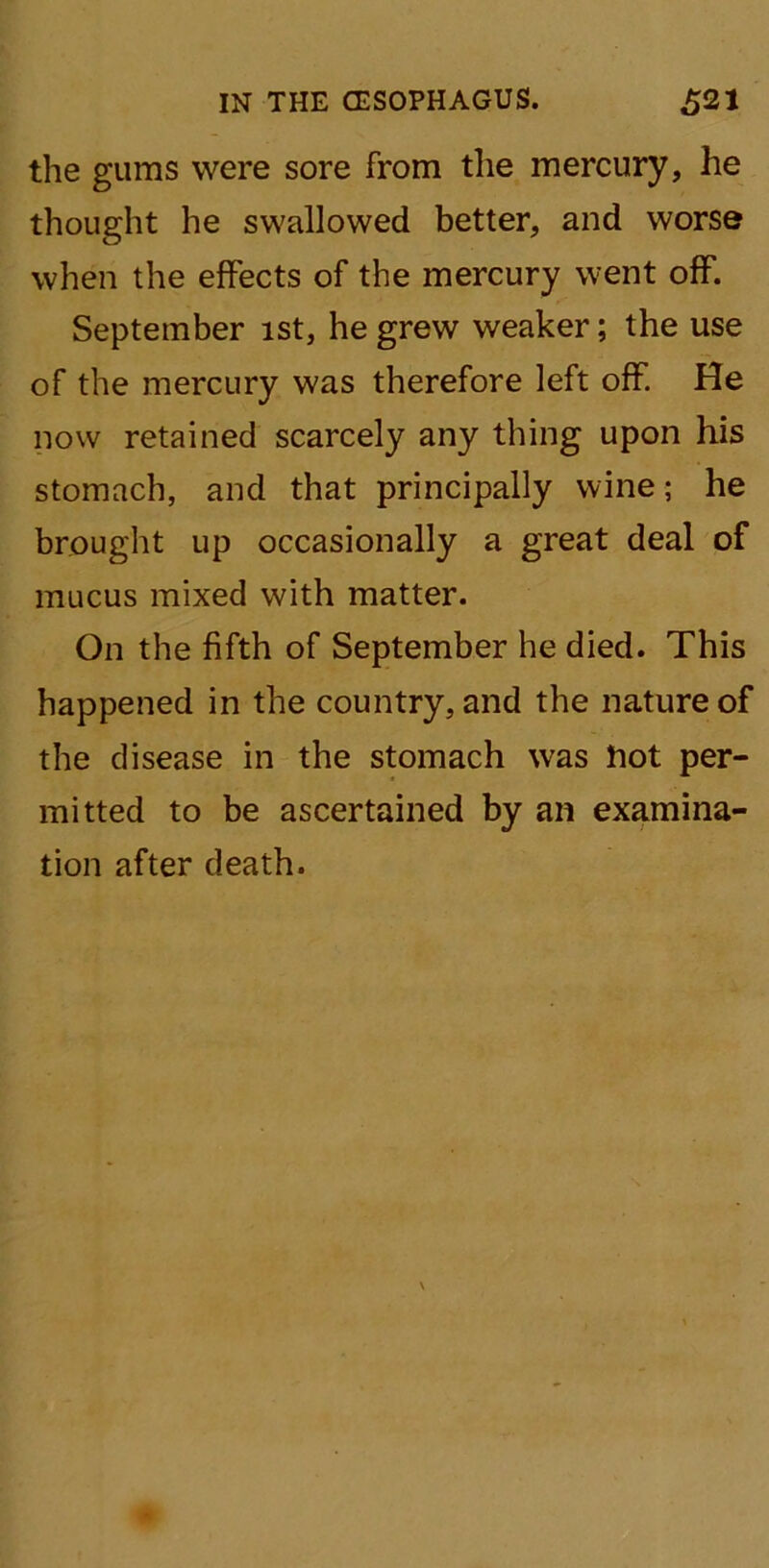 the gums were sore from the mercury, he thought he swallowed better, and worse when the effects of the mercury went off. September ist, he grew weaker; the use of the mercury was therefore left off. He now retained scarcely any thing upon his stomach, and that principally wine; he brought up occasionally a great deal of mucus mixed with matter. On the fifth of September he died. This happened in the country, and the nature of the disease in the stomach was Hot per- mitted to be ascertained by an examina- tion after death.