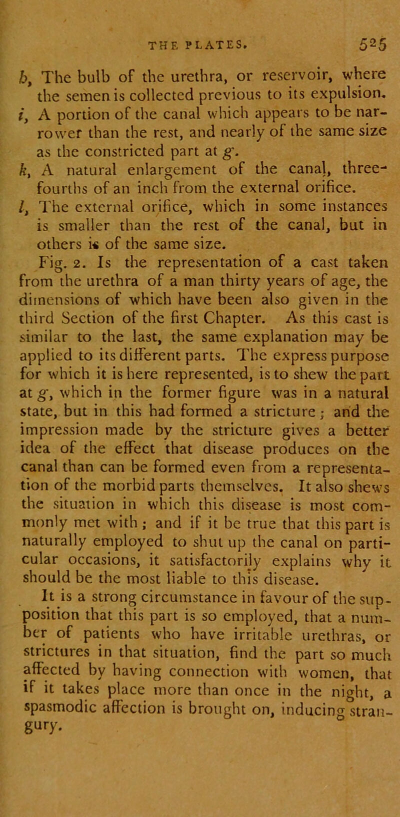 6, The bulb of the urethra, or reservoir, where the semen is collected previous to its expulsion, i} A portion of the canal which appears to be nar- rower than the rest, and nearly of the same size as the constricted part at g. k, A natural enlargement of the canal, three- fourths of an inch from the external orifice. /, The external orifice, which in some instances is smaller than the rest of the canal, but in others i* of the same size. Fig. 2. Is the representation of a cast taken from the urethra of a man thirty years of age, the dimensions of which have been also given in the third Section of the first Chapter. As this cast is similar to the last, the same explanation may be applied to its different parts. The express purpose for which it is here represented, is to shew the part at which in the former figure was in a natural state, but in this had formed a stricture; and the impression made by the stricture gives a better idea of the effect that disease produces on the canal than can be formed even from a representa- tion of the morbid parts themselves. It also shews the situation in which this disease is most com- monly met with ; and if it be true that this part is naturally employed to shut up the canal on parti- cular occasions, it satisfactorily explains why it should be the most liable to this disease. It is a strong circumstance in favour of the sup- position that this part is so employed, that a num- ber of patients who have irritable urethras, or strictures in that situation, find the part so much affected by having connection with women, that if it takes place more than once in the night, a spasmodic affection is brought on, inducing stran- gury.