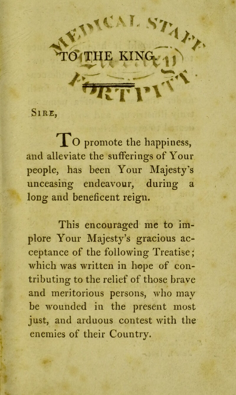 Sire, TTo promote the happiness, and alleviate the sufferings of Your people, has been Your Majesty’s unceasing endeavour, during a long and beneficent reign. This encouraged me to im- plore Your Majesty’s gracious ac- ceptance of the following Treatise; which was written in hope of con- tributing to the relief of those brave and meritorious persons, who may be wounded in the present most just, and arduous contest with the enemies of their Country.