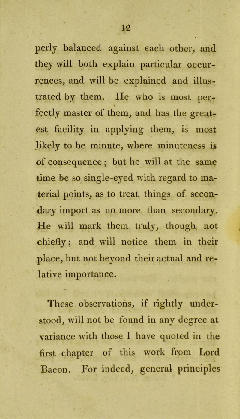 perly balanced against each other, and they will both explain particular occur- rences, and will be explained and illus- trated by them. He who is most per- fectly master of them, and has the great- est facility in applying them, is most likely to be minute, where minuteness is of consequence ; but he will at the same time be so single-eyed with regard to ma- terial points, as to treat things of secon- dary import as no more than secondary. He will mark them truly, though not chiefly; and will notice them in their place, but not beyond their actual and re- lative importance. These observations, if rightly under- stood, will not be found in any degree at variance with those I have quoted in the first chapter of this work from Lord Bacon. For indeed, general principles
