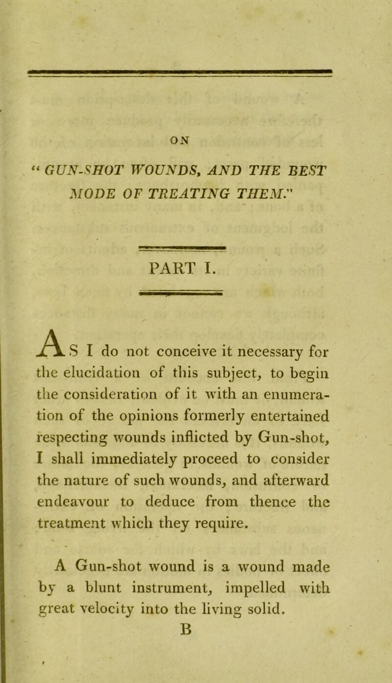 ON “ GUN-SHOT WOUNDS, AND THE BEST MODE OF TREATING THEM. PART I. A S I do not conceive it necessary for the elucidation of this subject, to begin the consideration of it with an enumera- tion of the opinions formerly entertained respecting wounds inflicted by Gun-shot, I shall immediately proceed to consider the nature of such wounds, and afterward endeavour to deduce from thence the treatment which they require. A Gun-shot wound is a wound made by a blunt instrument, impelled with great velocity into the living solid. B