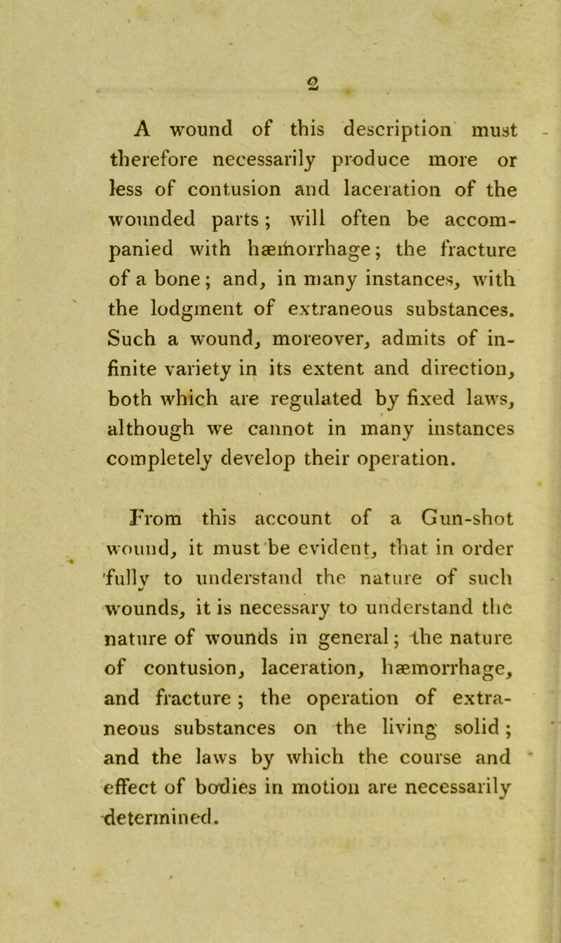 A wound of this description must therefore necessarily produce more or less of contusion and laceration of the wounded parts; will often be accom- panied with haeihorrhage; the fracture of a bone ; and, in many instances, with the lodgment of extraneous substances. Such a wound, moreover, admits of in- finite variety in its extent and direction, both which are regulated by fixed laws, although we cannot in many instances completely develop their operation. From this account of a Gun-shot wound, it must be evident, that in order fully to understand the nature of such wounds, it is necessary to understand the nature of wounds in general; the nature of contusion, laceration, haemorrhage, and fracture; the operation of extra- neous substances on the living solid; and the laws by which the course and effect of botlies in motion are necessarily determined.