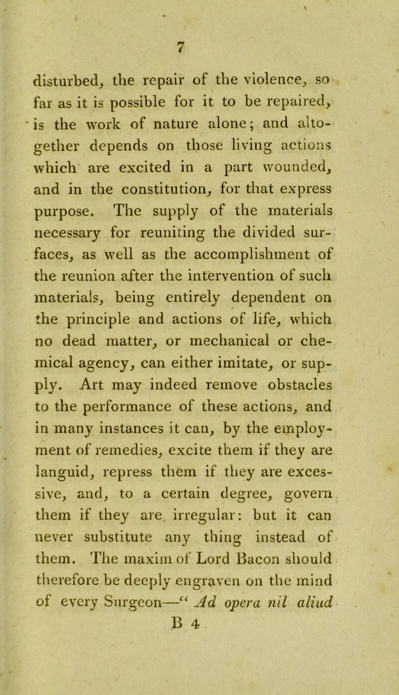 disturbed, the repair of the violence, so far as it is possible for it to he repaired, • is the work of nature alone; and alto- gether depends on those living actions which are excited in a part wounded, and in the constitution, for that express purpose. The supply of the materials necessary for reuniting the divided sur- faces, as well as the accomplishment of the reunion after the intervention of such materials, being entirely dependent on the principle and actions of life, which no dead matter, or mechanical or che- mical agency, can either imitate, or sup- ply. Art may indeed remove obstacles to the performance of these actions, and in many instances it can, by the employ- ment of remedies, excite them if they are languid, repress them if they are exces- sive, and, to a certain degree, govern them if they are irregular: but it can never substitute any thing instead of them. The maxim of Lord Bacon should therefore be deeply engraven on the mind of every Surgeon—“ Ad opera nil aliud B 4