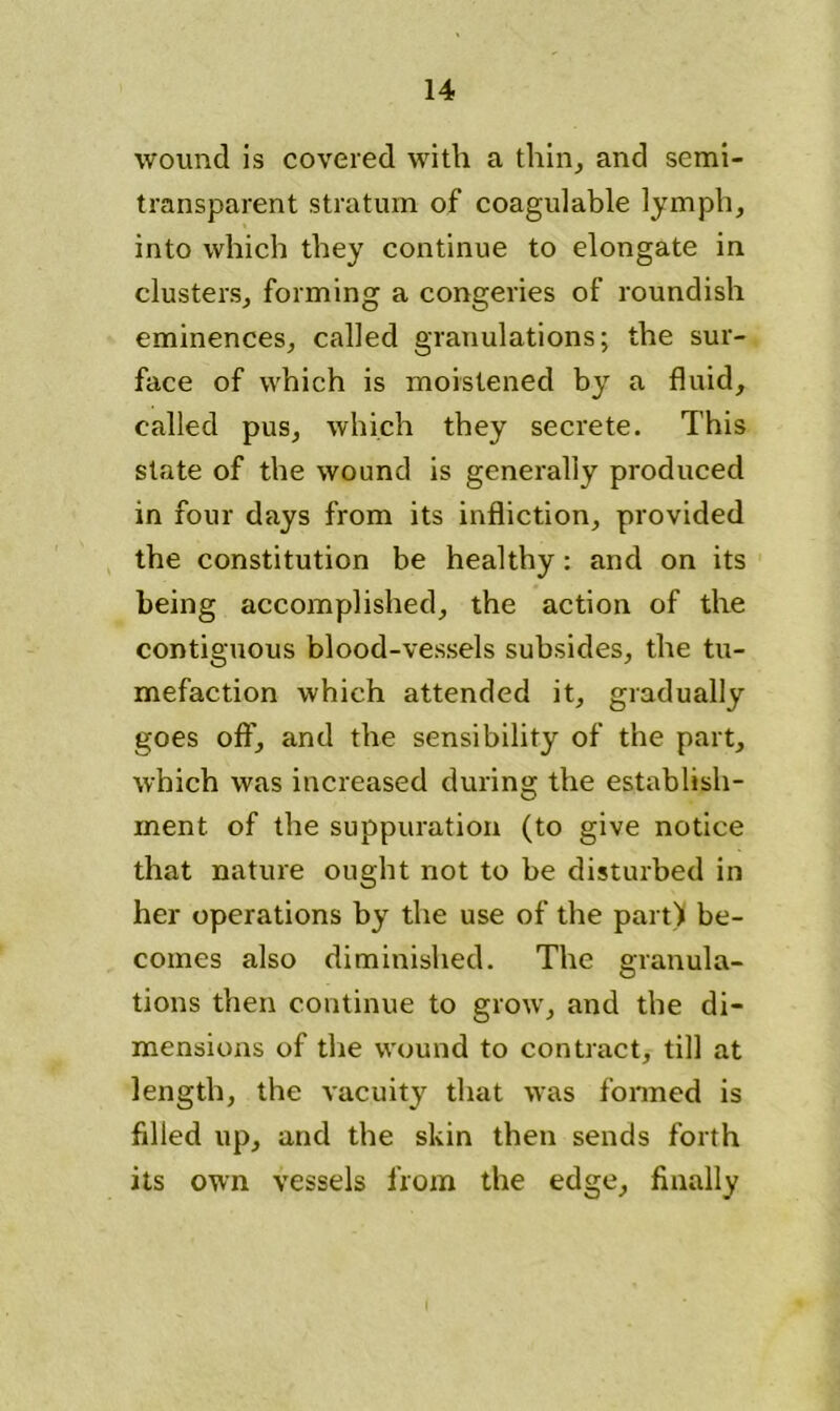 wound is covered with a thin, and semi- transparent stratum of coagulable lymph, into which they continue to elongate in clusters, forming a congeries of roundish eminences, called granulations; the sur- face of which is moistened by a fluid, called pus, which they secrete. This state of the wound is generally produced in four days from its infliction, provided the constitution be healthy: and on its being accomplished, the action of the contiguous blood-vessels subsides, the tu- mefaction which attended it, gradually goes off, and the sensibility of the part, which was increased during the establish- ment of the suppuration (to give notice that nature ought not to be disturbed in her operations by the use of the part) be- comes also diminished. The granula- tions then continue to grow, and the di- mensions of the wound to contract, till at length, the vacuity that was formed is filled up, and the skin then sends forth its own vessels from the edge, finally