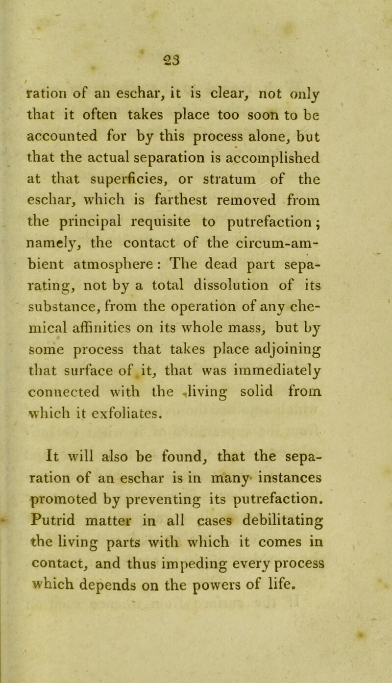 ration of an eschar, it is clear, not only that it often takes place too soon to be accounted for by this process alone, but that the actual separation is accomplished at that superficies, or stratum of the eschar, which is farthest removed from the principal requisite to putrefaction; namely, the contact of the circum-am- bient atmosphere : The dead part sepa- rating, not by a total dissolution of its substance, from the operation of any che- mical affinities on its whole mass, but by some process that takes place adjoining that surface of it, that was immediately connected with the diving solid from which it exfoliates. It will also be found, that the sepa- ration of an eschar is in many instances promoted by preventing its putrefaction. Putrid matter in all cases debilitating the living parts with which it comes in contact, and thus impeding every process which depends on the powers of life.