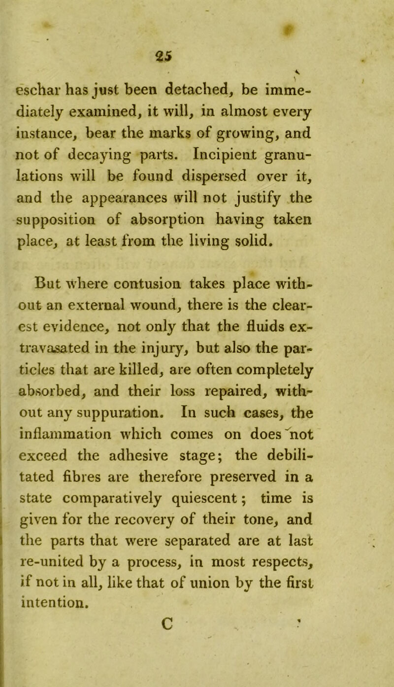 eschar has just been detached, be imme- diately examined, it will, in almost every instance, bear the marks of growing, and not of decaying parts. Incipient granu- lations will be found dispersed over it, and the appearances will not justify the supposition of absorption having taken place, at least from the living solid. But where contusion takes place with- out an external wound, there is the clear- est evidence, not only that the fluids ex- travasated in the injury, but also the par- ticles that are killed, are often completely absorbed, and their loss repaired, with- out any suppuration. In such cases, the inflammation which comes on does not exceed the adhesive stage; the debili- tated fibres are therefore preserved in a state comparatively quiescent; time is given for the recovery of their tone, and the parts that were separated are at last re-united by a process, in most respects, if not in all, like that of union by the first intention. C