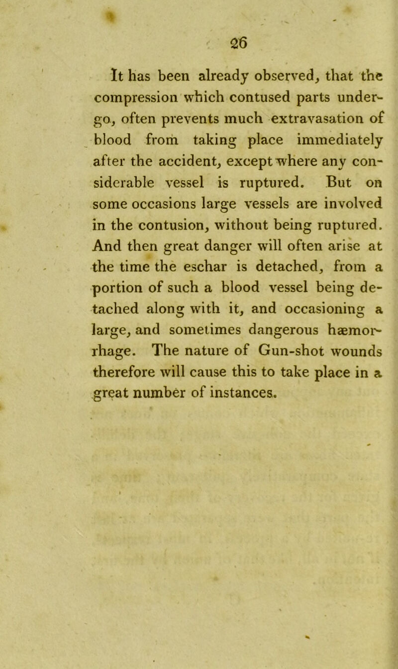 It has been already observed, that the compression which contused parts under- go, often prevents much extravasation of blood from taking place immediately after the accident, except where any con- siderable vessel is ruptured. But on some occasions large vessels are involved in the contusion, without being ruptured. And then great danger will often arise at the time the eschar is detached, from a portion of such a blood vessel being de- tached along with it, and occasioning a large, and sometimes dangerous haemor- rhage. The nature of Gun-shot wounds therefore will cause this to take place in a great number of instances.