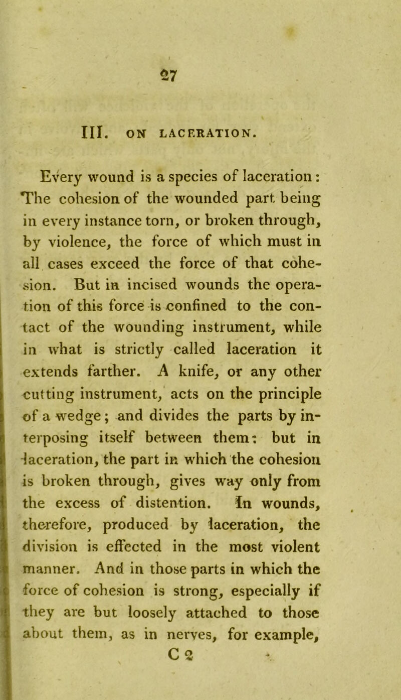 57 III. ON LACERATION. Every wound is a species of laceration: The cohesion of the wounded part being in every instance torn, or broken through, by violence, the force of which must in all cases exceed the force of that cohe- sion. But in incised wounds the opera- tion of this force is confined to the con- tact of the wounding instrument, while in what is strictly called laceration it extends farther. A knife, or any other cutting instrument, acts on the principle of a wedge; and divides the parts by in- terposing itself between them: but in laceration, the part in which the cohesion is broken through, gives way only from the excess of distention. In wounds, therefore, produced by laceration, the division is effected in the most violent manner. And in those parts in which the force of cohesion is strong, especially if they are but loosely attached to those about them, as in nerves, for example, C 2 *