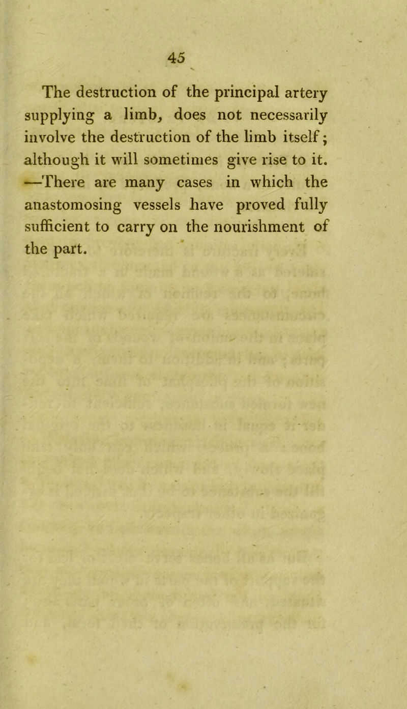 The destruction of the principal artery supplying a limb, does not necessarily involve the destruction of the limb itself; although it will sometimes give rise to it. —There are many cases in which the anastomosing vessels have proved fully sufficient to carry on the nourishment of the part.