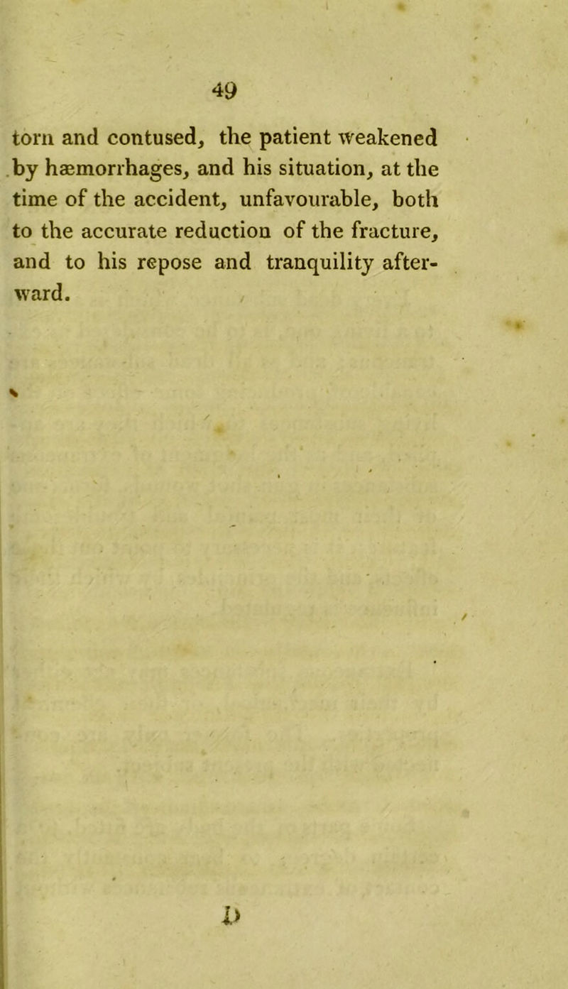 torn and contused, the patient weakened by haemorrhages, and his situation, at the time of the accident, unfavourable, both to the accurate reduction of the fracture, and to his repose and tranquility after- ward. V i>
