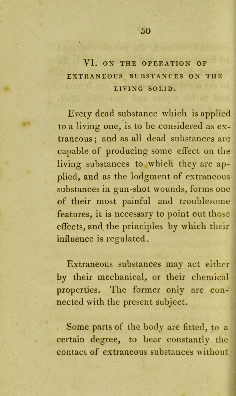 VI. ON THE OPERATION OF EXTRANEOUS SUBSTANCES ON THE LIVING SOLID. Every dead substance which is applied to a living one, is to be considered as ex- traneous ; and as all dead substances are capable of producing some effect on the living substances to which they are ap- plied, and as the lodgment of extraneous substances in gun-shot wounds, forms one of their most painful and troublesome features, it is necessary to point out those effects, and the principles by which their influence is regulated. Extraneous substances may act either by their mechanical, or their chemical properties. The former only are con- nected with the present subject. Some parts of the body are fitted, to a certain degree, to bear constantly the contact of extraneous substances without