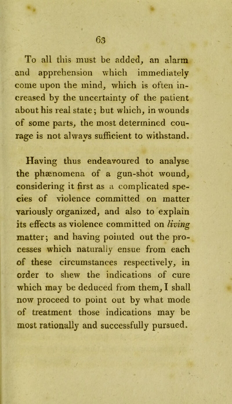 To all this must be added, an alarm and apprehension which immediately come upon the mind, which is often in- creased by the uncertainty of the patient about his real state; but which, in wounds of some parts, the most determined cou- rage is not always sufficient to withstand. Having thus endeavoured to analyse the phenomena of a gun-shot wound, considering it first as a complicated spe- cies of violence committed on matter variously organized, and also to explain its effects as violence committed on living matter; and having pointed out the pro- cesses which naturally ensue from each of these circumstances respectively, in order to shew the indications of cure which may be deduced from them, I shall now proceed to point out by what mode of treatment those indications may be most rationally and successfully pursued.