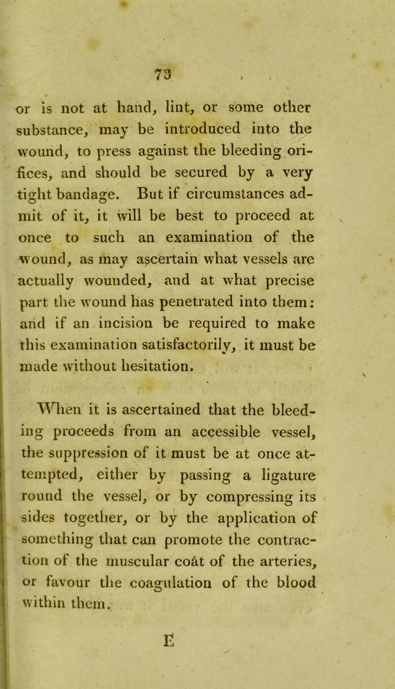 or is not at hand, lint, or some other substance, may be introduced into the wound, to press against the bleeding ori- fices, and should be secured by a very tight bandage. But if circumstances ad- mit of it, it will be best to proceed at once to such an examination of the wound, as may ascertain what vessels are actually wounded, and at what precise part the wound has penetrated into them: and if an incision be required to make this examination satisfactorily, it must be made without hesitation. When it is ascertained that the bleed- ing proceeds from an accessible vessel, the suppression of it must be at once at- tempted, either by passing a ligature round the vessel, or by compressing its sides together, or by the application of something that can promote the contrac- tion of the muscular coat of the arteries, or favour the coagulation of the blood within them. E