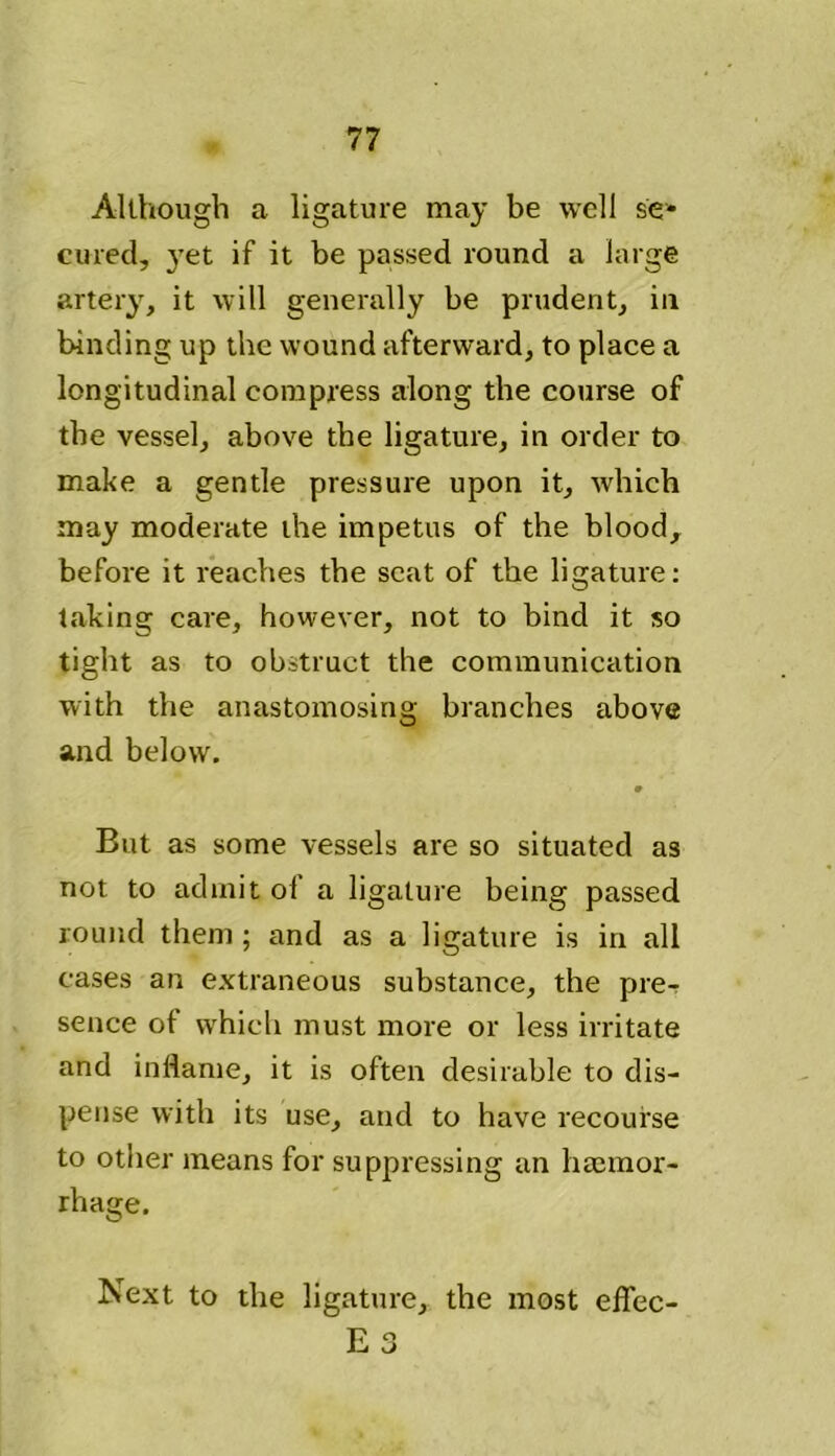 Although a ligature may be well se- cured, yet if it be passed round a large artery, it will generally be prudent, in binding up the wound afterward, to place a longitudinal compress along the course of the vessel, above the ligature, in order to make a gentle pressure upon it, which may moderate the impetus of the blood, before it reaches the scat of the ligature: taking care, however, not to bind it so tight as to obstruct the communication with the anastomosing branches above and below. But as some vessels are so situated as not to admit of a ligature being passed round them ; and as a ligature is in all cases an extraneous substance, the pre- sence of which must more or less irritate and inflame, it is often desirable to dis- pense with its use, and to have recourse to other means for suppressing an haemor- rhage. Next to the ligature, the most effec-