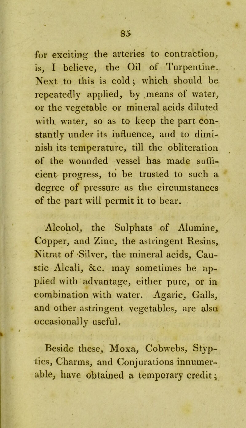 for exciting the arteries to contraction, is, I believe, the Oil of Turpentine. Next to this is cold; which should be repeatedly applied, by means of water, or the vegetable or mineral acids diluted with water, so as to keep the part con- stantly under its influence, and to dimi- nish its temperature, till the obliteration of the wounded vessel has made suffi- cient progress, to be trusted to such a degree of pressure as the circumstances of the part will permit it to bear. Alcohol, the Sulphats of Alumine, Copper, and Zinc, the astringent Resins, Nitrat of -Silver, the mineral acids. Cau- stic Alcali, See. may sometimes be ap- plied with advantage, either pure, or in combination with water. Agaric, Galls, and other astringent vegetables, are also, occasionally useful. Beside these, Moxa, Cobwebs, Styp- tics, Charms, and Conjurations innumer- able, have obtained a temporary credit -y