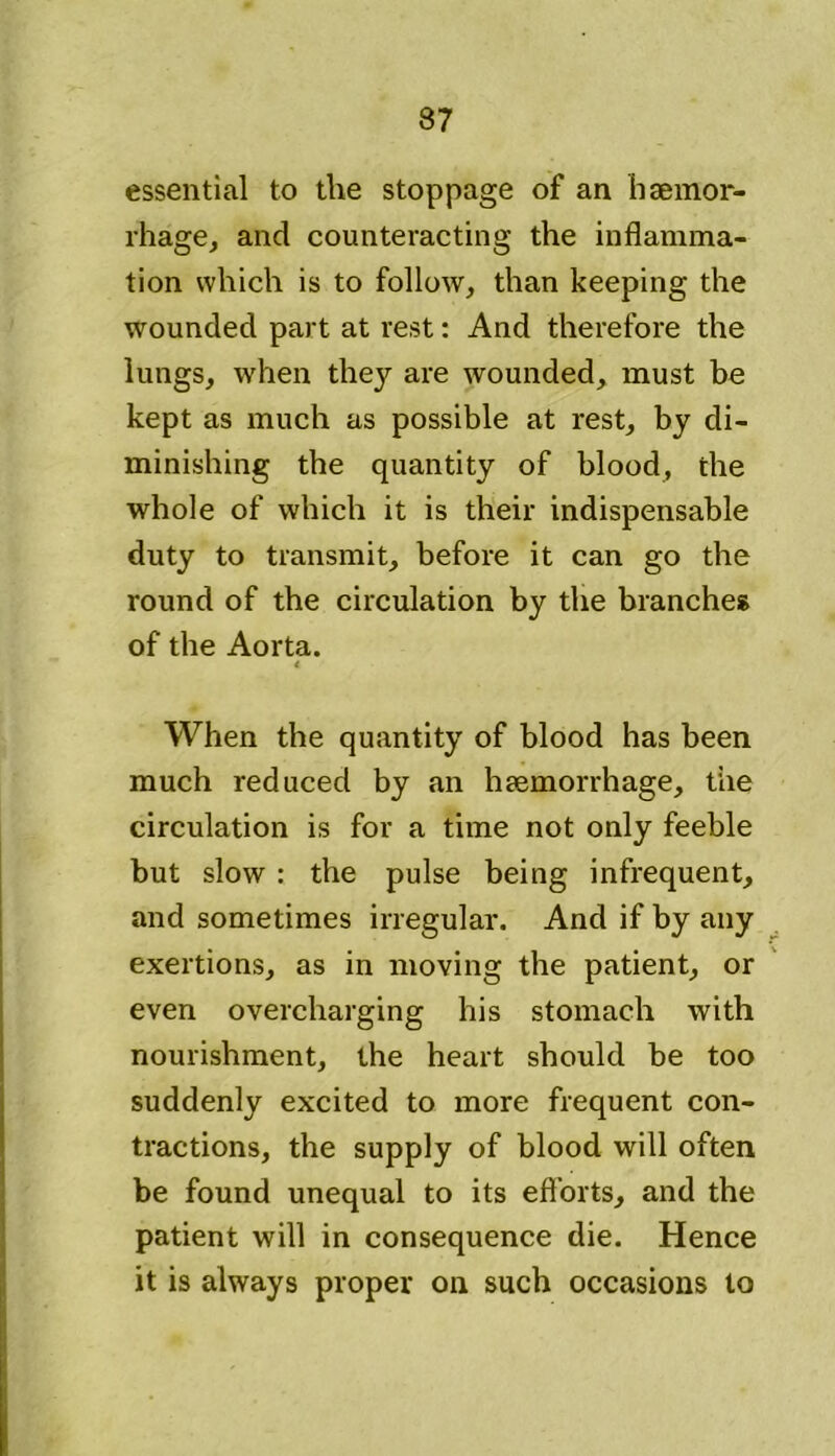 essential to the stoppage of an haemor- rhage, and counteracting the inflamma- tion which is to follow, than keeping the wounded part at rest: And therefore the lungs, when the}’- are wounded, must be kept as much as possible at rest, by di- minishing the quantity of blood, the whole of which it is their indispensable duty to transmit, before it can go the round of the circulation by the branches of the Aorta. i When the quantity of blood has been much reduced by an haemorrhage, the circulation is for a time not only feeble but slow: the pulse being infrequent, and sometimes irregular. And if by any exertions, as in moving the patient, or even overcharging his stomach with nourishment, the heart should be too suddenly excited to more frequent con- tractions, the supply of blood will often be found unequal to its efforts, and the patient will in consequence die. Hence it is always proper on such occasions to