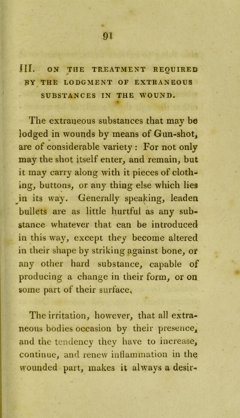 III. ON THE TREATMENT REOUIRED A ^ BY THE LODGMENT OF EXTRANEOUS SUBSTANCES IN THE WOUND. The extraneous substances that may be lodged in wounds by means of Gun-shot, are of considerable variety : For not only may the shot itself enter, and remain, but it may carry along with it pieces of cloth- ing, buttons, or any thing else which lies in its way. Generally speaking, leaden bullets are as little hurtful as any sub- stance whatever that can be introduced in this way, except they become altered in their shape by striking against bone, or any other hard substance, capable of producing a change in their form, or on some part of their surface, The irritation, however, that all extra- neous bodies occasion by their presence, and the tendency they have to increase, continue, and renew inflammation in the wounded part, makes it always a desir-