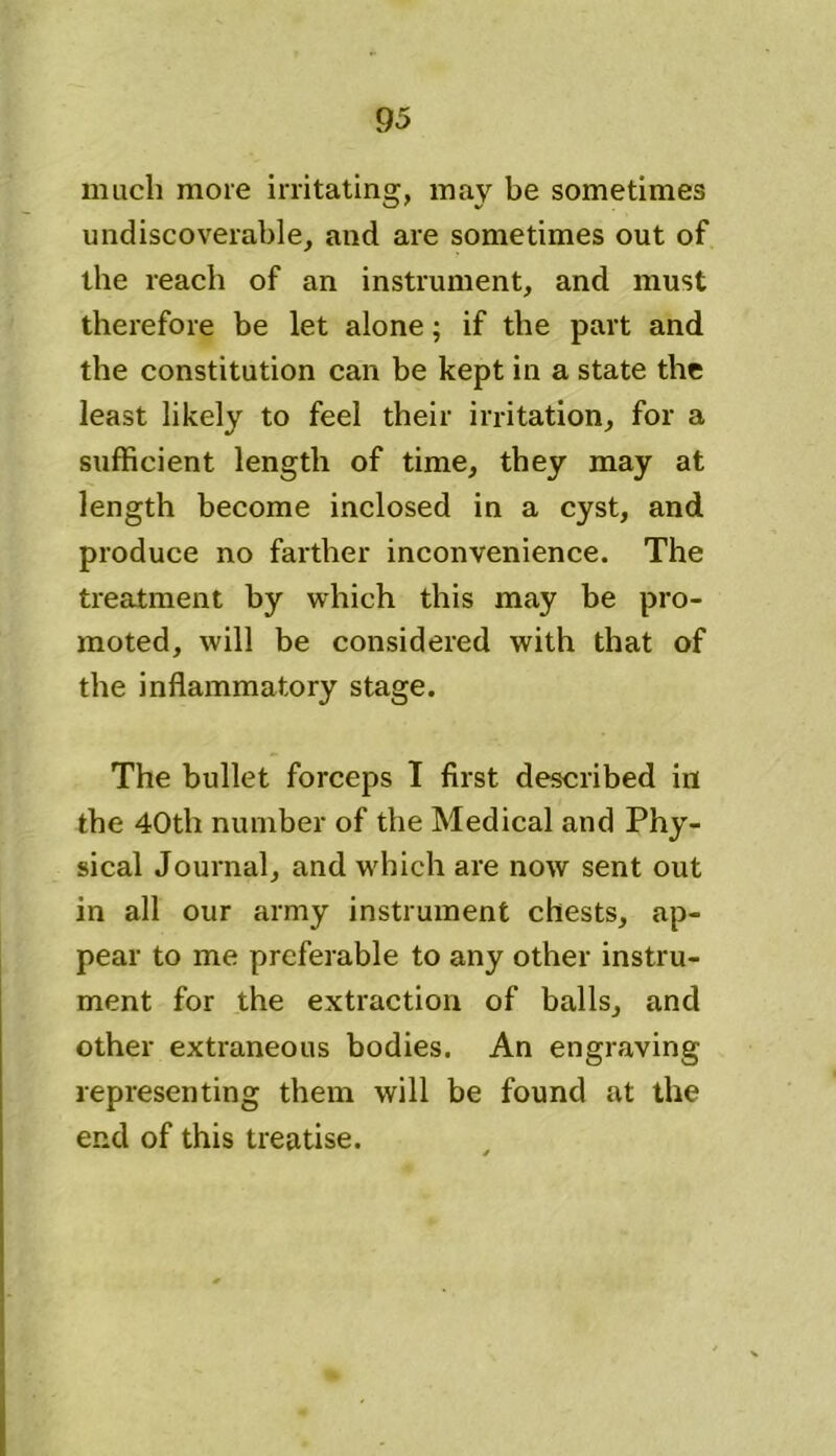 much more irritating, may be sometimes undiscoverable, and are sometimes out of the reach of an instrument, and must therefore be let alone; if the part and the constitution can be kept in a state the least likely to feel their irritation, for a sufficient length of time, they may at length become inclosed in a cyst, and produce no farther inconvenience. The treatment by which this may be pro- moted, will be considered with that of the inflammatory stage. The bullet forceps I first described in the 40th number of the Medical and Phy- sical Journal, and which are now sent out in all our army instrument chests, ap- pear to me preferable to any other instru- ment for the extraction of balls, and other extraneous bodies. An engraving representing them will be found at the end of this treatise.