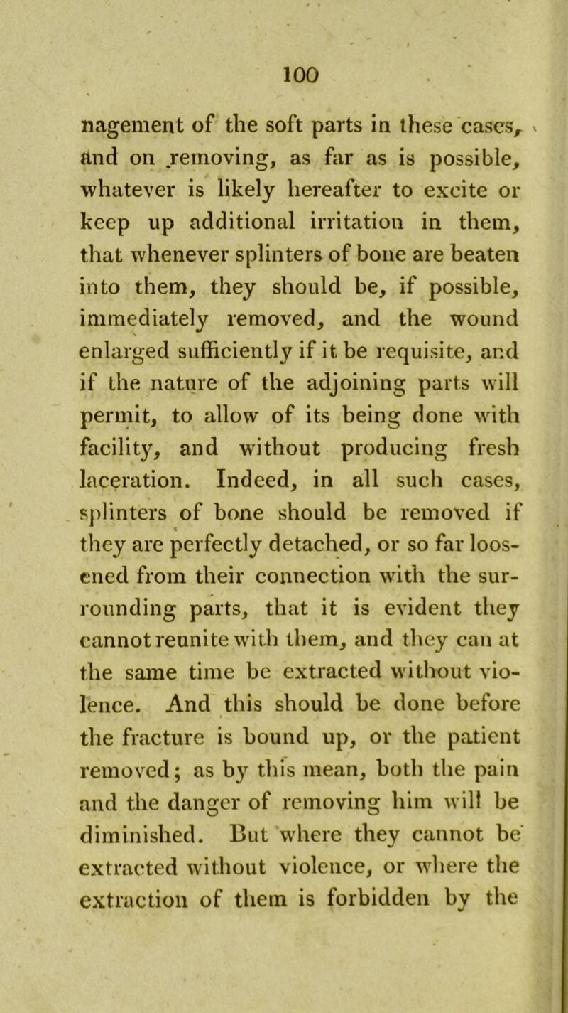 nagement of the soft parts in these cases, and on removing, as far as is possible, whatever is likely hereafter to excite or keep up additional irritation in them, that whenever splinters of bone are beaten into them, they should be, if possible, immediately removed, and the wound enlarged sufficiently if it be requisite, and if the nature of the adjoining parts will permit, to allow of its being done with facility, and without producing fresh laceration. Indeed, in all such cases, splinters of bone should be removed if they are perfectly detached, or so far loos- ened from their connection with the sur- rounding parts, that it is evident they cannot reunite with them, and they can at the same time be extracted without vio- lence. And this should be done before the fracture is hound up, or the patient removed; as by this mean, both the pain and the danger of removing him will be diminished. But where they cannot be' extracted without violence, or where the extraction of them is forbidden by the