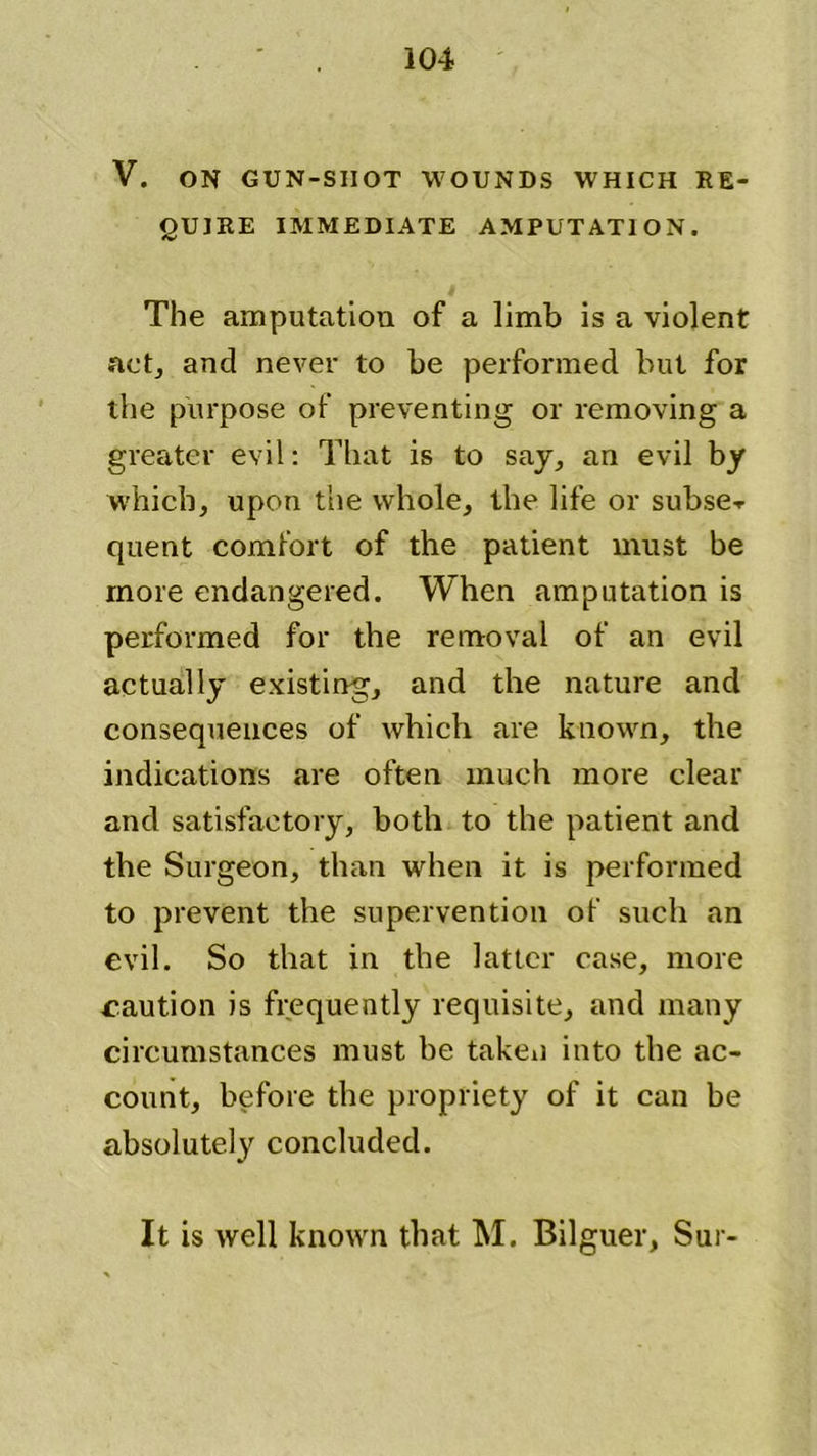 V. ON GUN-SHOT WOUNDS WHICH RE- QUIRE IMMEDIATE AMPUTATION. The amputation of a limb is a violent act, and never to be performed but for the purpose of preventing or removing a greater evil: That is to say, an evil by which, upon the whole, the life or subse-r quent comfort of the patient must be more endangered. When amputation is performed for the removal of an evil actually existing, and the nature and consequences of which are known, the indications are often much more clear and satisfactory, both to the patient and the Surgeon, than when it is performed to prevent the supervention of such an evil. So that in the latter case, more caution is frequently requisite, and many circumstances must be taken into the ac- count, before the propriety of it can be absolutely concluded. It is well known that M. Bilguer, Sur-