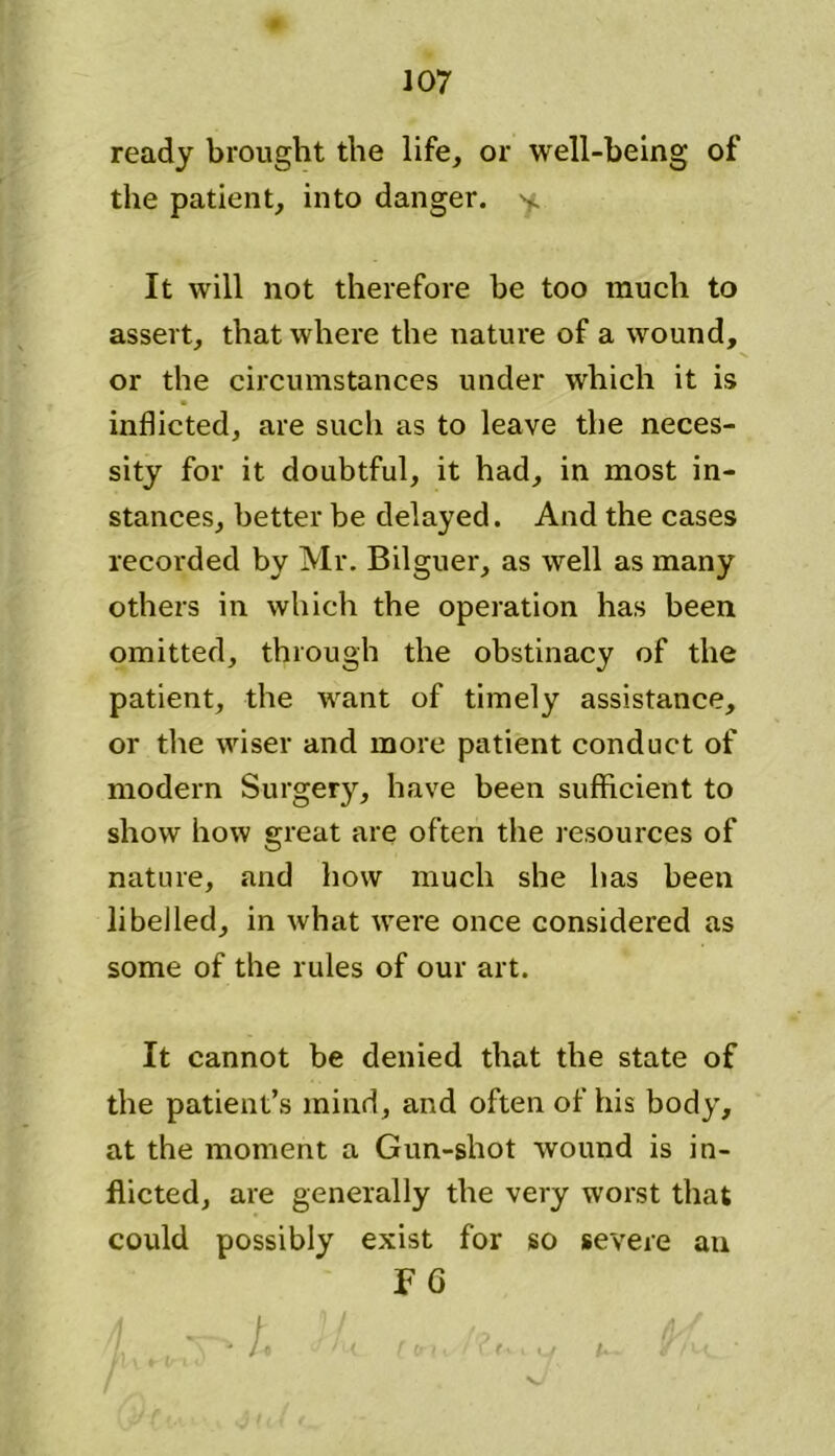 ready brought the life, or well-being of the patient, into danger, y. It will not therefore be too much to assert, that where the nature of a wound, or the circumstances under which it is inflicted, are such as to leave the neces- sity for it doubtful, it had, in most in- stances, better be delayed. And the cases recorded by Mr. Bilguer, as well as many others in which the operation has been omitted, through the obstinacy of the patient, the want of timely assistance, or the wiser and more patient conduct of modern Surgery, have been sufficient to show how great are often the resources of nature, and how much she has been libelled, in what were once considered as some of the rules of our art. It cannot be denied that the state of the patient’s mind, and often of his body, at the moment a Gun-shot wound is in- flicted, are generally the very worst that could possibly exist for so severe an F 6 f\. \ ^ ft J i{ [ trii / ? t\ i