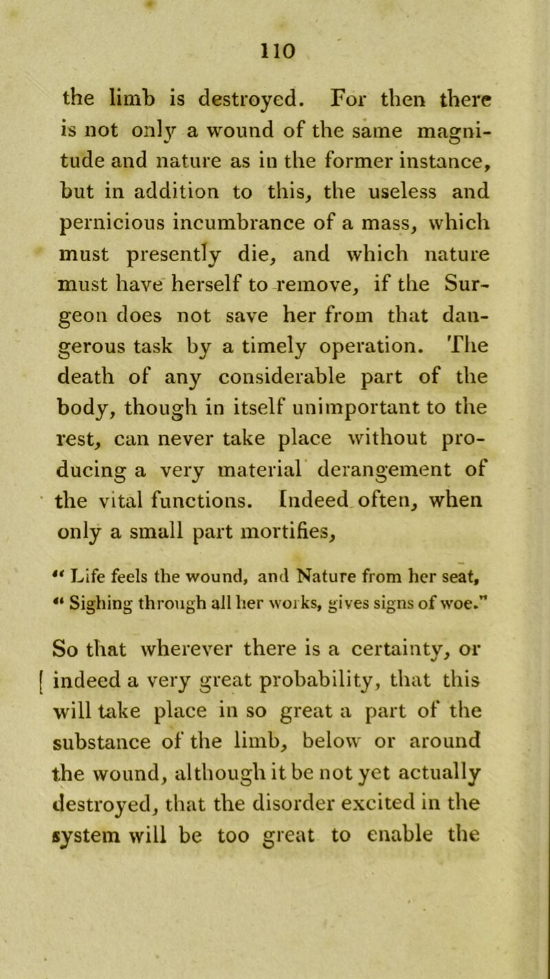 the limb is destroyed. For then there is not only a wound of the same magni- tude and nature as in the former instance, but in addition to this, the useless and pernicious incumbrance of a mass, which must presently die, and which nature must have herself to remove, if the Sur- geon does not save her from that dan- gerous task by a timely operation. The death of any considerable part of the body, though in itself unimportant to the rest, can never take place without pro- ducing a very material derangement of the vital functions. Indeed often, when only a small part mortifies, “ Life feels the wound, and Nature from her seat, “ Sighing through all her works, gives signs of woe.” So that wherever there is a certainty, or [ indeed a very great probability, that this will take place in so great a part of the substance of the limb, below or around the wound, although it be not yet actually destroyed, that the disorder excited in the system will be too great to enable the