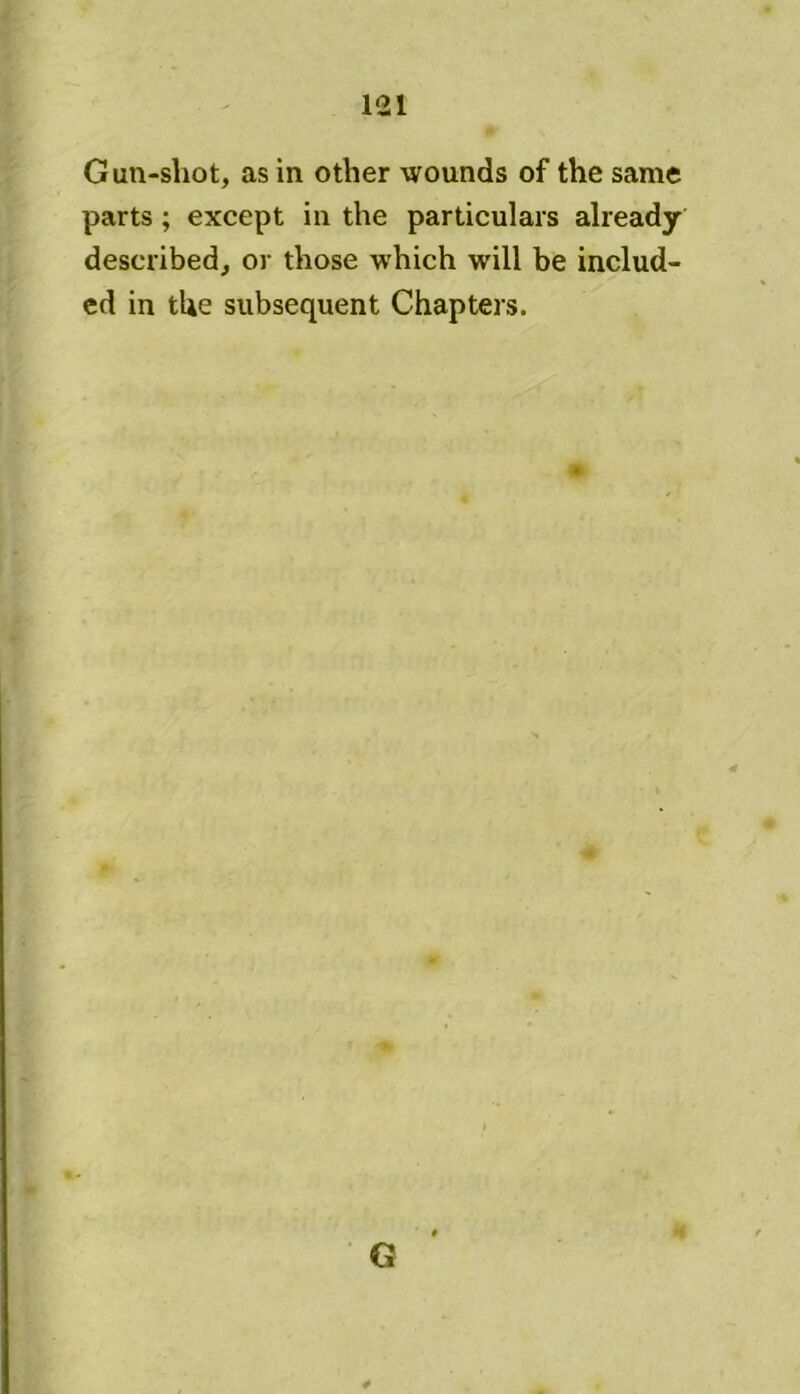 Gun-shot, as in other wounds of the same parts ; except in the particulars already described, or those which will be includ- ed in the subsequent Chapters.