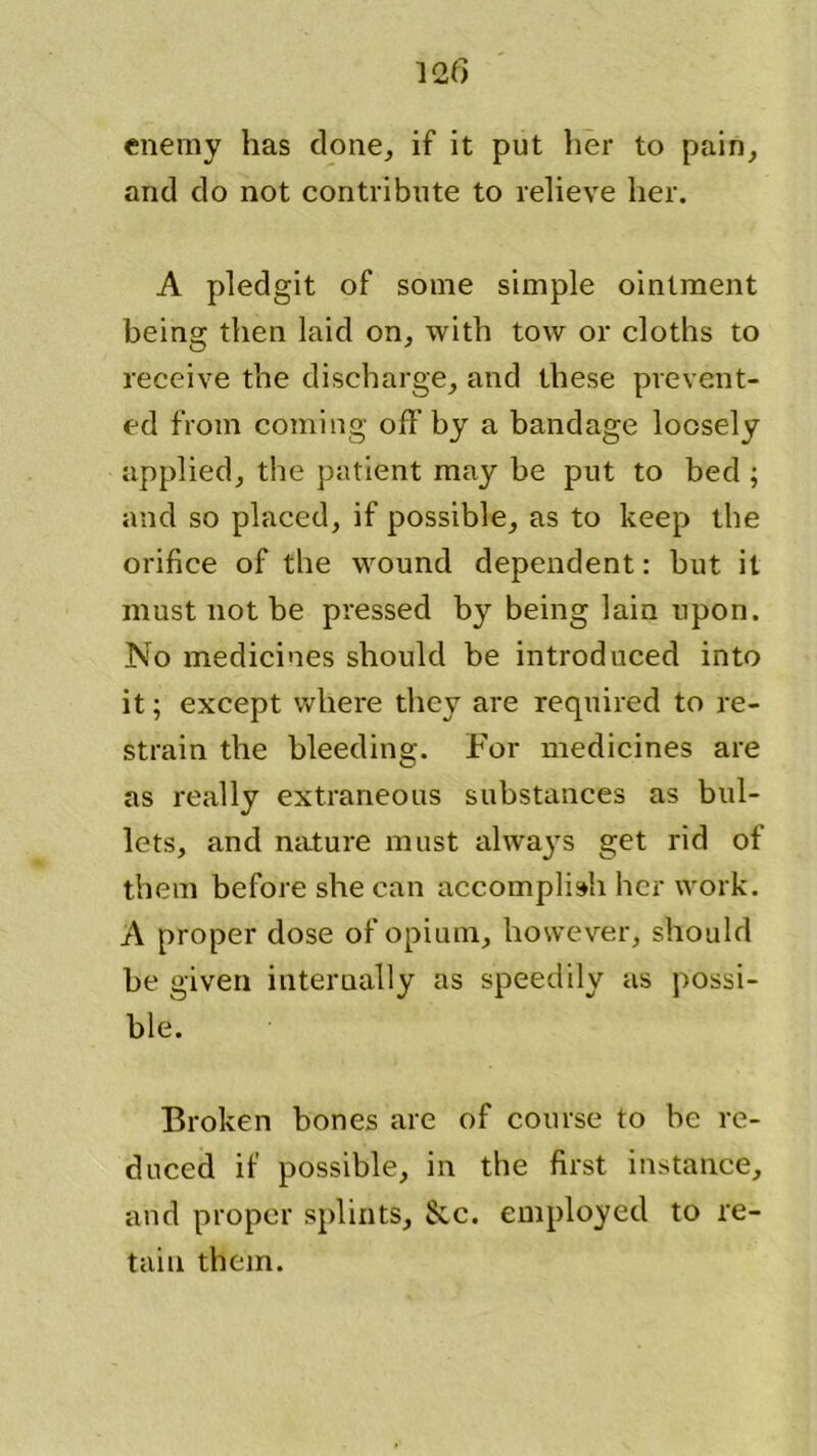 enemy has clone, if it put her to pain, and do not contribute to relieve her. A pledgit of some simple ointment being then laid on, with tow or cloths to receive the discharge, and these prevent- ed from coming off by a bandage loosely applied, the patient may be put to bed ; and so placed, if possible, as to keep the orifice of the wound dependent: but it must not be pressed by being lain upon. No medicines should be introduced into it; except where they are required to re- strain the bleeding. For medicines are as really extraneous substances as bul- lets, and nature must always get rid of them before she can accomplish her work. A proper dose of opium, however, should be given internally as speedily as possi- ble. Broken bones are of course to be re- duced if possible, in the first instance, and proper splints, &c. employed to re- tain them.